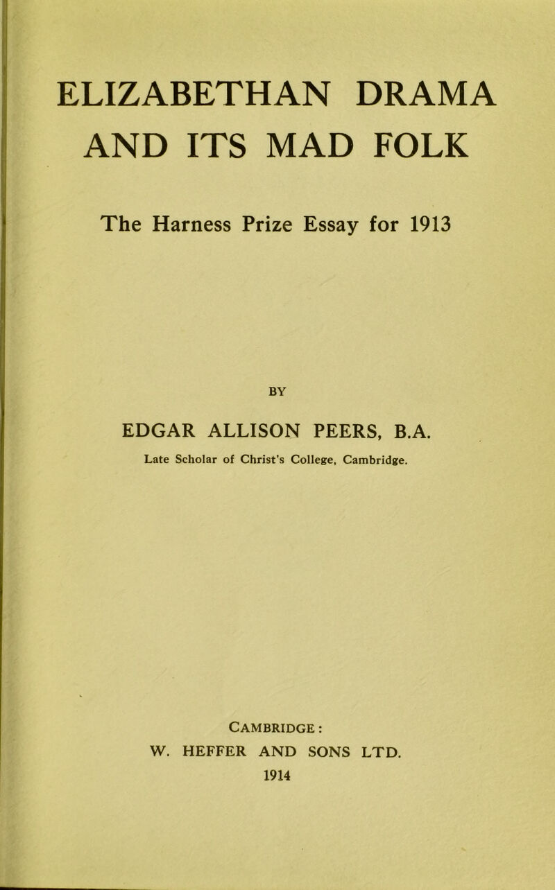 ELIZABETHAN DRAMA AND ITS MAD FOLK The Harness Prize Essay for 1913 EDGAR ALLISON PEERS, B.A. Late Scholar of Christ’s College, Cambridge. Cambridge : W. HEFFER AND SONS LTD. 1914