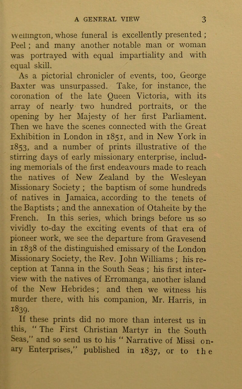 vveiimgion, whose funeral is excellently presented ; Peel; and many another notable man or woman was portrayed with equal impartiality and with equal skill. As a pictorial chronicler of events, too, George Baxter was unsurpassed. Take, for instance, the coronation of the late Queen Victoria, with its array of nearly two hundred portraits, or the opening by her Majesty of her first Parliament. Then we have the scenes connected with the Great Exhibition in London in 1851, and in New York in 1853, and a number of prints illustrative of the stirring days of early missionary enterprise, includ- ing memorials of the first endeavours made to reach the natives of New Zealand by the Wesleyan Missionary Society ; the baptism of some hundreds of natives in Jamaica, according to the tenets of the Baptists ; and the annexation of Otaheite by the French. In this series, which brings before us so vividly to-day the exciting events of that era of pioneer work, we see the departure from Gravesend in 1838 of the distinguished emissary of the London Missionary Society, the Rev. John Williams ; his re- ception at Tanna in the South Seas ; his first inter- view with the natives of Erromanga, another island of the New Hebrides ; and then we witness his murder there, with his companion, Mr. Harris, in 1839. If these prints did no more than interest us in this, “ The First Christian Martyr in the South Seas,” and so send us to his ” Narrative of Missi on- ary Enterprises,” published in 1837, or to the