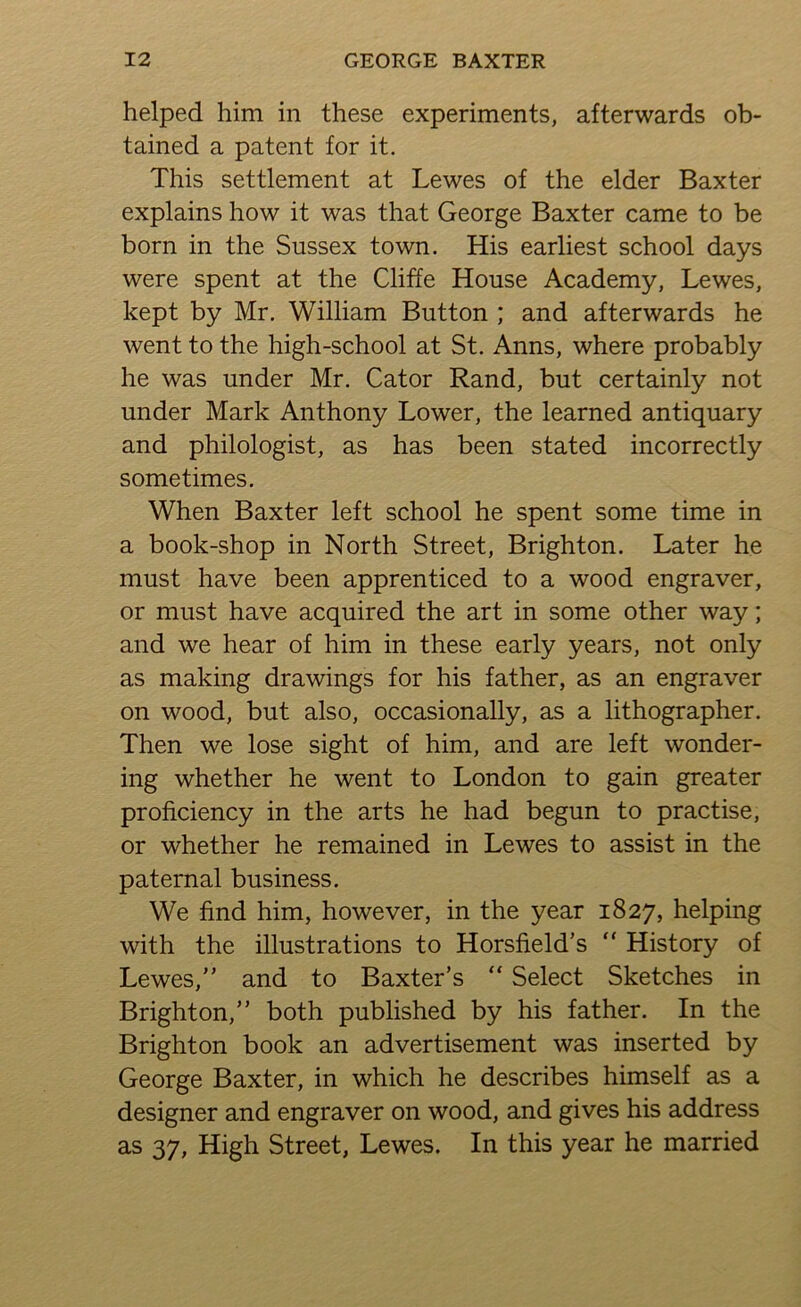 helped him in these experiments, afterwards ob- tained a patent for it. This settlement at Lewes of the elder Baxter explains how it was that George Baxter came to be born in the Sussex town. His earliest school days were spent at the Cliffe House Academy, Lewes, kept by Mr. William Button ; and afterwards he went to the high-school at St. Anns, where probably he was under Mr. Cator Rand, but certainly not under Mark Anthony Lower, the learned antiquary and philologist, as has been stated incorrectly sometimes. When Baxter left school he spent some time in a book-shop in North Street, Brighton. Later he must have been apprenticed to a wood engraver, or must have acquired the art in some other way; and we hear of him in these early years, not only as making drawings for his father, as an engraver on wood, but also, occasionally, as a lithographer. Then we lose sight of him, and are left wonder- ing whether he went to London to gain greater proficiency in the arts he had begun to practise, or whether he remained in Lewes to assist in the paternal business. We find him, however, in the year 1827, helping with the illustrations to Horsfield's “ History of Lewes, and to Baxter’s “ Select Sketches in Brighton,” both published by his father. In the Brighton book an advertisement was inserted by George Baxter, in which he describes himself as a designer and engraver on wood, and gives his address as 37, High Street, Lewes. In this year he married