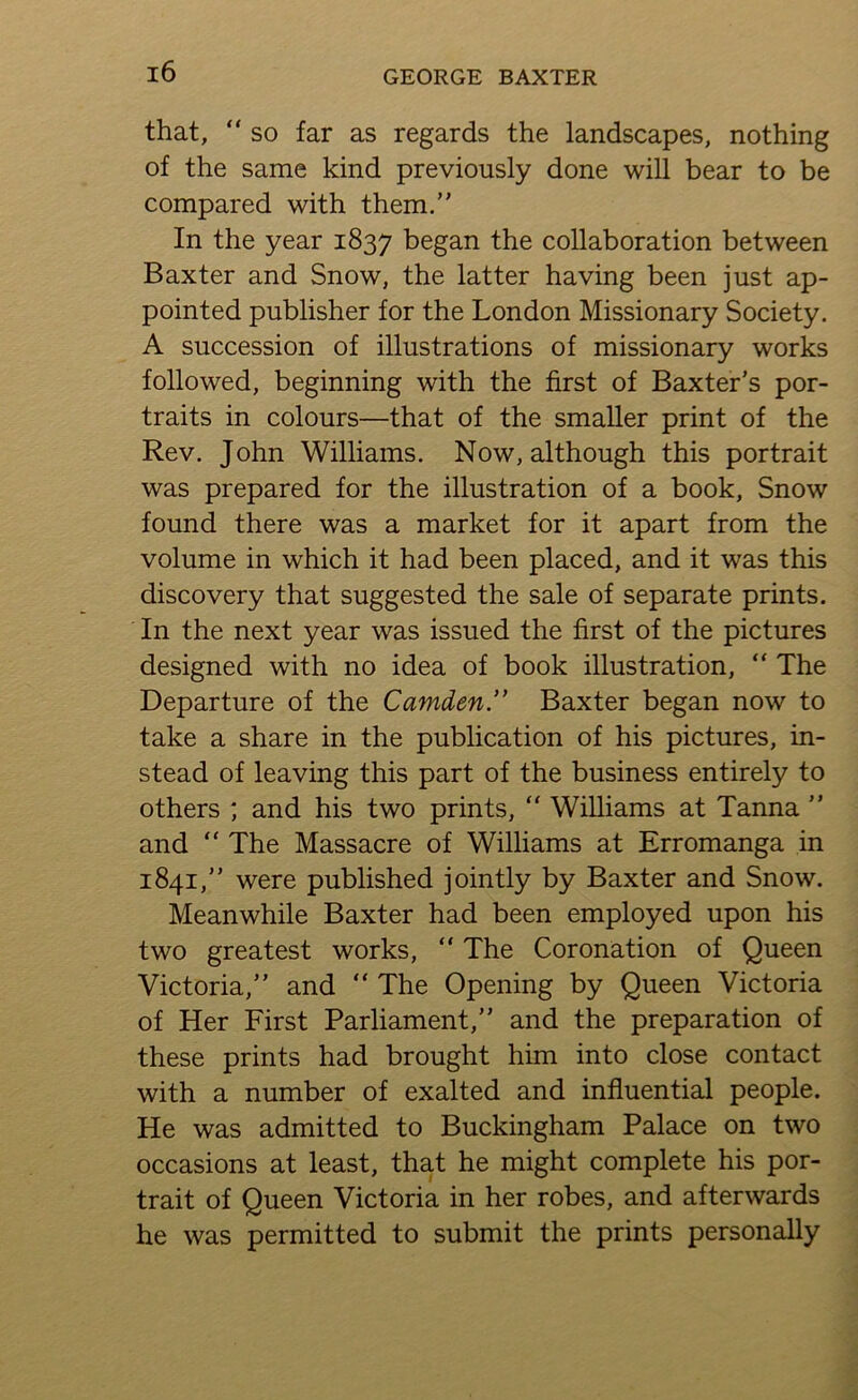 that, “ SO far as regards the landscapes, nothing of the same kind previously done will bear to be compared with them.” In the year 1837 began the collaboration between Baxter and Snow, the latter having been just ap- pointed publisher for the London Missionary Society. A succession of illustrations of missionary works followed, beginning with the first of Baxter’s por- traits in colours—that of the smaller print of the Rev. John Williams. Now, although this portrait was prepared for the illustration of a book. Snow found there was a market for it apart from the volume in which it had been placed, and it was this discovery that suggested the sale of separate prints. In the next year was issued the first of the pictures designed with no idea of book illustration, “ The Departure of the Camden” Baxter began now to take a share in the publication of his pictures, in- stead of leaving this part of the business entirely to others ; and his two prints, ” Williams at Tanna ” and “ The Massacre of Williams at Erromanga in 1841,” were published jointly by Baxter and Snow. Meanwhile Baxter had been employed upon his two greatest works, ” The Coronation of Queen Victoria,” and ” The Opening by Queen Victoria of Her First Parliament,” and the preparation of these prints had brought him into close contact with a number of exalted and influential people. He was admitted to Buckingham Palace on two occasions at least, that he might complete his por- trait of Queen Victoria in her robes, and afterwards he was permitted to submit the prints personally