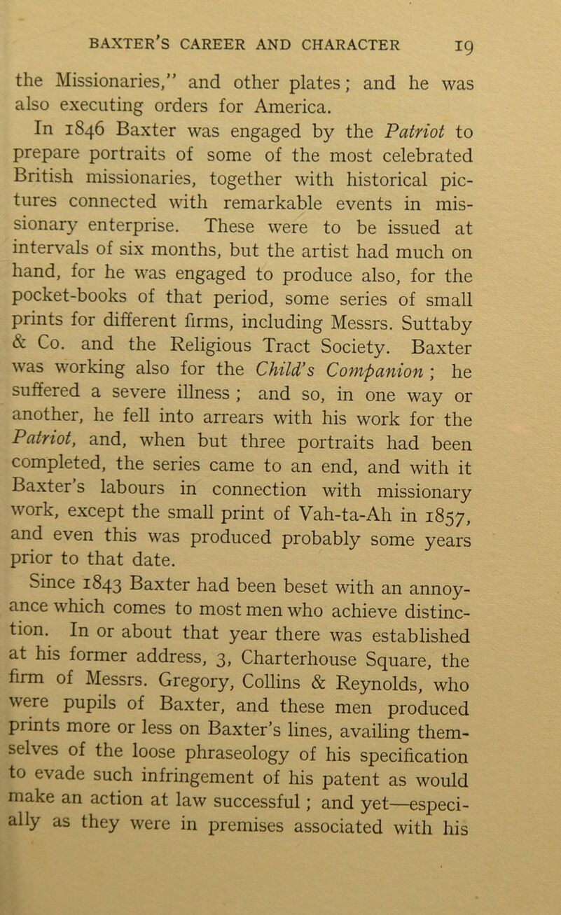 the Missionaries,” and other plates; and he was also executing orders for America. In 1846 Baxter was engaged by the Patriot to prepare portraits of some of the most celebrated British missionaries, together with historical pic- tures connected with remarkable events in mis- sionary enterprise. These were to be issued at intervals of six months, but the artist had much on hand, for he was engaged to produce also, for the pocket-books of that period, some series of small prints for different firms, including Messrs. Suttaby & Co. and the Religious Tract Society. Baxter was working also for the Child's Companion ; he suffered a severe illness ; and so, in one way or another, he fell into arrears with his work for the Patriot, and, when but three portraits had been completed, the series came to an end, and with it Baxter's labours in connection with missionary work, except the small print of Vah-ta-Ah in 1857, and even this was produced probably some years prior to that date. Since 1843 Baxter had been beset with an annoy- ance which comes to most men who achieve distinc- tion. In or about that year there was established at his former address, 3, Charterhouse Square, the firm of Messrs. Gregory, Collins & Reynolds, who were pupils of Baxter, and these men produced prints more or less on Baxter's lines, availing them- selves of the loose phraseology of his specification to evade such infringement of his patent as would make an action at law successful; and yet—especi- ally as they were in premises associated with his