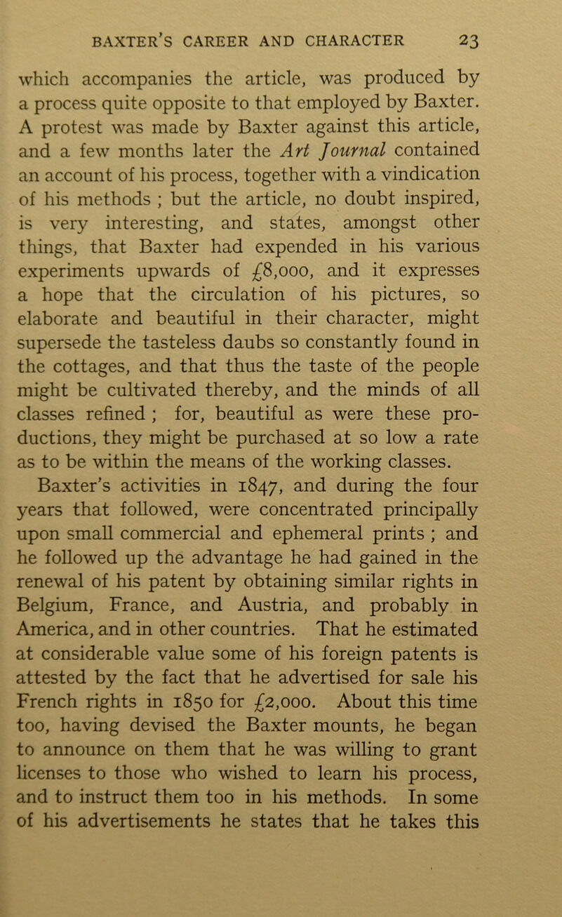 which accompanies the article, was produced by a process quite opposite to that employed by Baxter. A protest was made by Baxter against this article, and a few months later the Art Journal contained an account of his process, together with a vindication of his methods ; but the article, no doubt inspired, is very interesting, and states, amongst other things, that Baxter had expended in his various experiments upwards of £8,000, and it expresses a hope that the circulation of his pictures, so elaborate and beautiful in their character, might supersede the tasteless daubs so constantly found in the cottages, and that thus the taste of the people might be cultivated thereby, and the minds of all classes refined ; for, beautiful as were these pro- ductions, they might be purchased at so low a rate as to be within the means of the working classes. Baxter’s activities in 1847, and during the four years that followed, were concentrated principally upon small commercial and ephemeral prints ; and he followed up the advantage he had gained in the renewal of his patent by obtaining similar rights in Belgium, France, and Austria, and probably in America, and in other countries. That he estimated at considerable value some of his foreign patents is attested by the fact that he advertised for sale his French rights in 1850 for £2,000. About this time too, having devised the Baxter mounts, he began to announce on them that he was willing to grant licenses to those who wished to learn his process, and to instruct them too in his methods. In some of his advertisements he states that he takes this
