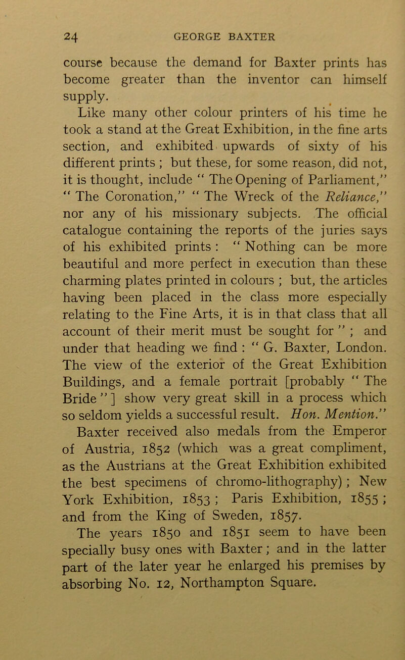 course because the demand for Baxter prints has become greater than the inventor can himself supply. Like many other colour printers of his time he took a stand at the Great Exhibition, in the fine arts section, and exhibited upwards of sixty of his different prints ; but these, for some reason, did not, it is thought, include “ The Opening of Parliament,” “ The Coronation,” “ The Wreck of the Reliance,” nor any of his missionary subjects. The official catalogue containing the reports of the juries says of his exhibited prints : “ Nothing can be more beautiful and more perfect in execution than these charming plates printed in colours ; but, the articles having been placed in the class more especially relating to the Fine Arts, it is in that class that all account of their merit must be sought for ” ; and under that heading we find : “ G. Baxter, London. The view of the exterior of the Great Exhibition Buildings, and a female portrait [probably ” The Bride ” ] show very great skill in a process which so seldom yields a successful result. Hon. Mention.” Baxter received also medals from the Emperor of Austria, 1852 (which was a great compliment, as the Austrians at the Great Exhibition exhibited the best specimens of chromo-lithography); New York Exhibition, 1853 ; Paris Exhibition, 1855 ; and from the King of Sweden, 1857. The years 1850 and 1851 seem to have been specially busy ones with Baxter; and in the latter part of the later year he enlarged his premises by absorbing No. 12, Northampton Square.