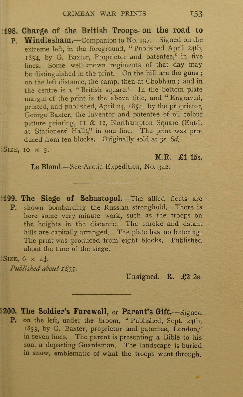 198. Charge of the British Troops- on the road to p. Windlesham.—Companion to No. 197. Signed on the extreme left, in the foreground, “ Published April 24th, 1854, by G. Baxter, Proprietor and patentee,” in five lines. Some well-known regiments of that day may be distinguished in the print. On the hill are the guns ; on the left distance, the camp, then at Chobham; and in the centre is a “ British square.” In the bottom plate margin of the print is the above title, and “ Engraved, printed, and published, April 24, 1854, by the proprietor, George Baxter, the Inventor and patentee of oil colour picture printing, ii & 12, Northampton Square (Entd. at Stationers’ Hall),” in one line. The print was pro- duced from ten blocks. Originally sold at 3^-. bd. Size, 10 x 5. M.R. £1 15s. Le Blond.—See Arctic Expedition, No. 342. 199. The Siege of Sebastopol .—The allied fleets are P. shown bombarding the Russian stronghold. There is here some very minute work, such as the troops on the heights in the distance. The smoke and dstant hills are capitally arranged. The plate has no lettering. The print was produced from eight blocks. Published about the time of the siege. Size, 6 x 4J. Published about 18^3. Unsigned. R. £2 2s. 1200. The Soldier’s Farewell, or Parent’s Gift.—Signed P. on the left, under the broom, “ Published, Sept. 24th, ^855, by G. Baxter, proprietor and patentee, London,” in seven lines. The parent is presenting a Bible to his son, a departing Guardsman. The landscape is buried in snow, emblematic of what the troops went through.