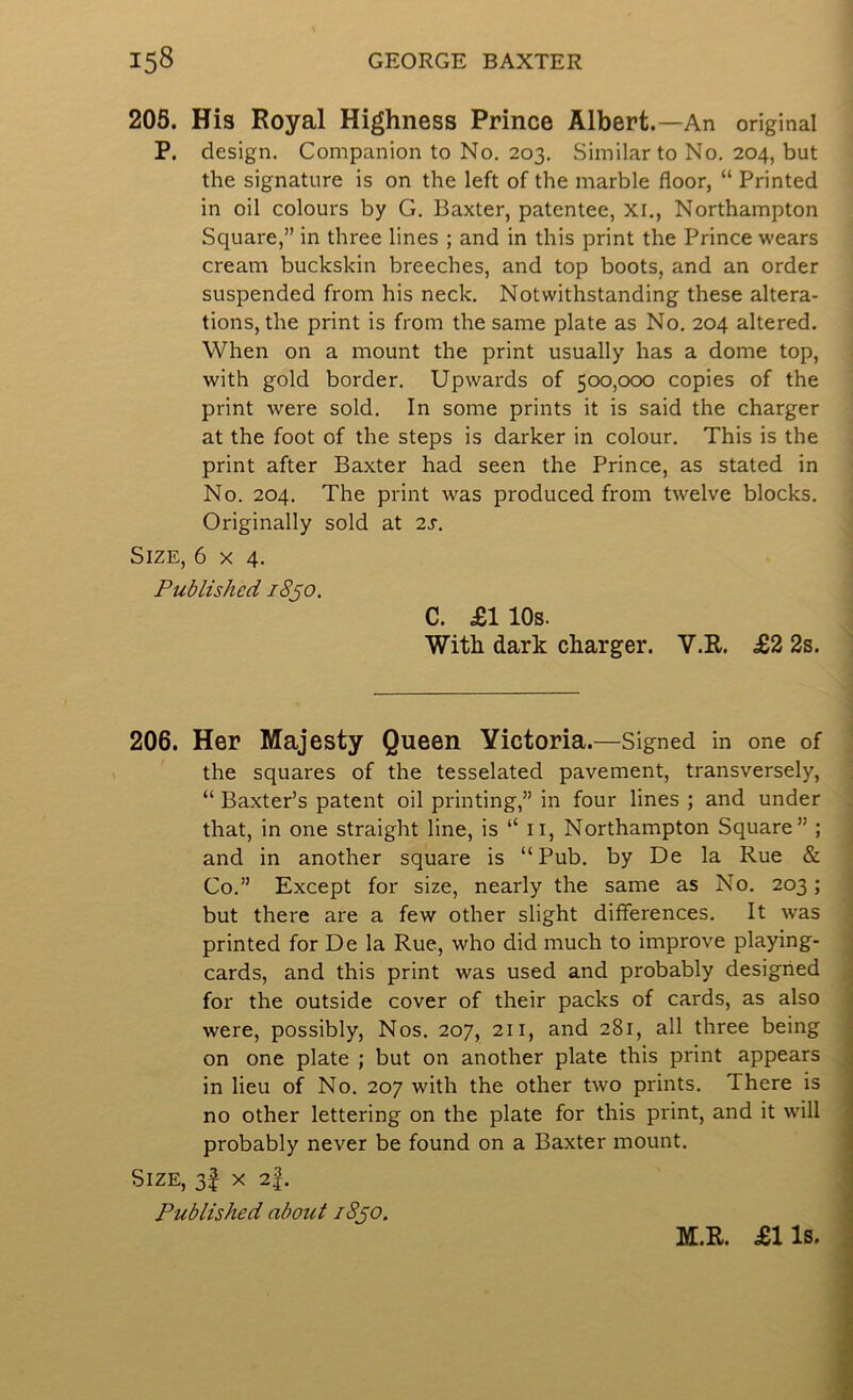 205. His Royal Highness Prince Albert. —An original P. design. Companion to No. 203. Similar to No. 204, but the signature is on the left of the marble floor, “ Printed in oil colours by G. Baxter, patentee, XI., Northampton Square,” in three lines ; and in this print the Prince wears cream buckskin breeches, and top boots, and an order suspended from his neck. Notwithstanding these altera- tions, the print is from the same plate as No. 204 altered. When on a mount the print usually has a dome top, with gold border. Upwards of 500,000 copies of the print were sold. In some prints it is said the charger at the foot of the steps is darker in colour. This is the print after Baxter had seen the Prince, as stated in No. 204. The print was produced from twelve blocks. Originally sold at 2s. Size, 6x4. Published 18^0. C. £110s. With dark charger. V.R. £2 2s. 206. Her Majesty Queen Victoria.—Signed in one of the squares of the tesselated pavement, transversely, “ Baxter’s patent oil printing,” in four lines ; and under that, in one straight line, is “ ii, Northampton Square” ; and in another square is “Pub. by De la Rue & Co.” Except for size, nearly the same as No. 203; but there are a few other slight differences. It was printed for De la Rue, who did much to improve playing- cards, and this print was used and probably designed for the outside cover of their packs of cards, as also were, possibly, Nos. 207, 211, and 281, all three being on one plate ; but on another plate this print appears in lieu of No. 207 with the other two prints. There is no other lettering on the plate for this print, and it w'ill probably never be found on a Baxter mount. Size, 3I x 2|. Published about i8jo. M.R. £lls.