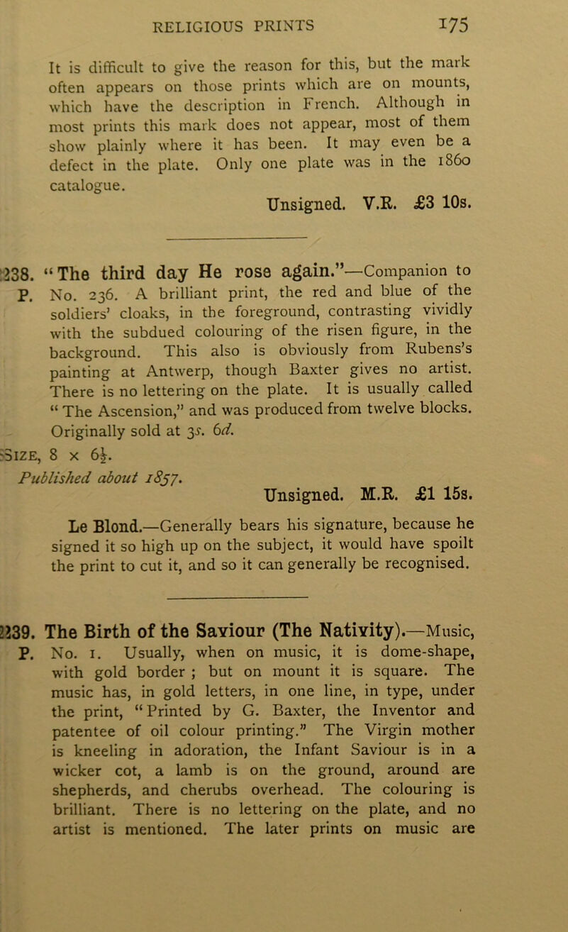It is difficult to give the reason for this, but the mark often appears on those prints which are on mounts, which have the description in French. Although in most prints this mark does not appear, most of them show plainly where it has been. It may even be a defect in the plate. Only one plate was in the i860 catalogue. Unsigned. V.R. £3 10s. 1238. “The third day He rose again.”—Companion to P. No. 236. A brilliant print, the red and blue of the soldiers’ cloaks, in the foreground, contrasting vividly with the subdued colouring of the risen figure, in the background. This also is obviously from Rubens’s painting at Antwerp, though Baxter gives no artist. There is no lettering on the plate. It is usually called “ The Ascension,” and was produced from twelve blocks. Originally sold at 3^. 6r/. >3iZE, 8 X 6|. Published about 18^7. Unsigned. M.R. £1 15s. Le Blond.—Generally bears his signature, because he signed it so high up on the subject, it would have spoilt the print to cut it, and so it can generally be recognised. 2239. The Birth of the Sayiour (The Nativity).—Music, P. No. I. Usually, when on music, it is dome-shape, with gold border ; but on mount it is square. The music has, in gold letters, in one line, in type, under the print, “Printed by G. Baxter, the Inventor and patentee of oil colour printing.” The Virgin mother is kneeling in adoration, the Infant Saviour is in a wicker cot, a lamb is on the ground, around are shepherds, and cherubs overhead. The colouring is brilliant. There is no lettering on the plate, and no artist is mentioned. The later prints on music are