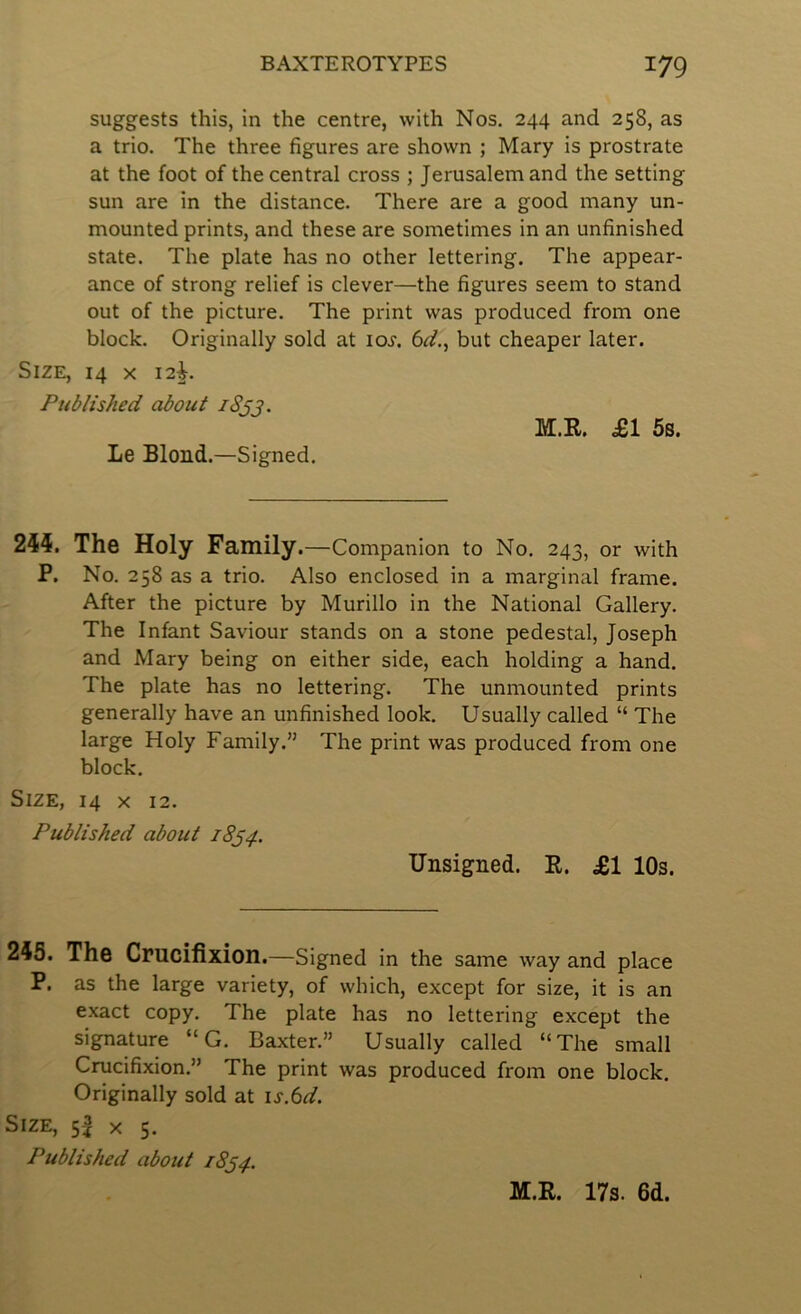 suggests this, in the centre, with Nos. 244 and 258, as a trio. The three figures are shown ; Mary is prostrate at the foot of the central cross ; Jerusalem and the setting sun are in the distance. There are a good many un- mounted prints, and these are sometimes in an unfinished state. The plate has no other lettering. The appear- ance of strong relief is clever—the figures seem to stand out of the picture. The print was produced from one block. Originally sold at ioj. 6^., but cheaper later. Size, 14 x 12^. Published about iSjj. M.R. £1 5s. Le Blond.—Signed. 244. The Holy Family .—Companion to No. 243, or with P. No. 258 as a trio. Also enclosed in a marginal frame. After the picture by Murillo in the National Gallery. The Infant Saviour stands on a stone pedestal, Joseph and Mary being on either side, each holding a hand. The plate has no lettering. The unmounted prints generally have an unfinished look. Usually called “ The large Holy Family.” The print was produced from one block. Size, 14 x 12. Published about 18^4. Unsigned. R. £1 10s. 243. The Cmcifixion.—Signed in the same way and place P. as the large variety, of which, except for size, it is an exact copy. The plate has no lettering except the signature “ G. Baxter.” Usually called “The small Crucifixion.” The print was produced from one block. Originally sold at is.iid. Size, 55 x 5. Published about 18^4. M.R. 17s. 6d.