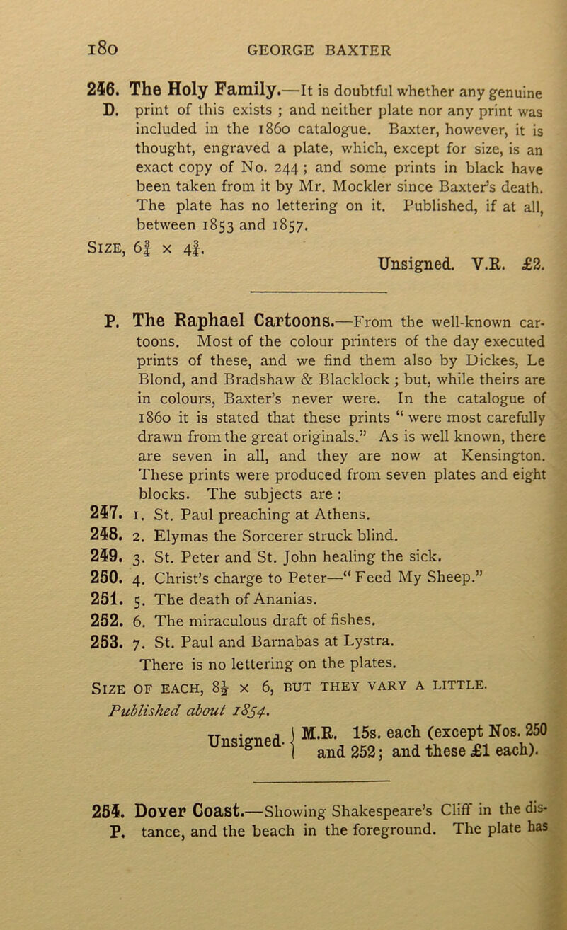 246. The Holy Family.—it is doubtful whether any genuine D. print of this exists ; and neither plate nor any print was included in the i860 catalogue. Baxter, however, it is thought, engraved a plate, which, except for size, is an exact copy of No. 244 ; and some prints in black have been taken from it by Mr. Mockler since Baxter’s death. The plate has no lettering on it. Published, if at all, between 1853 and 1857. Size, 6f x 4I. Unsigned. V.R. £2. P, The Raphael Cartoons.—From the well-known car- toons. Most of the colour printers of the day executed prints of these, and we find them also by Dickes, Le Blond, and Bradshaw & Blacklock ; but, while theirs are in colours, Baxter’s never were. In the catalogue of i860 it is stated that these prints “were most carefully drawn from the great originals.” As is well known, there are seven in all, and they are now at Kensington. These prints were produced from seven plates and eight blocks. The subjects are : 247. I. St. Paul preaching at Athens. 248. 2. Elymas the Sorcerer struck blind. 249. 3. St. Peter and St. John healing the sick. 250. 4. Christ’s charge to Peter—“ Feed My Sheep.” 251. 5. The death of Ananias. 252. 6. The miraculous draft of fishes. 253. 7. St. Paul and Barnabas at Lystra. There is no lettering on the plates. Size of each, 8^ x 6, but they vary a little. Published about 18^4. Unsigned- M.R. 15s. each (except Nos. 250 and 252; and these £1 each). 254. Dover Coast.—Showing Shakespeare’s Cliff in the dis- P. tance, and the beach in the foreground. The plate has