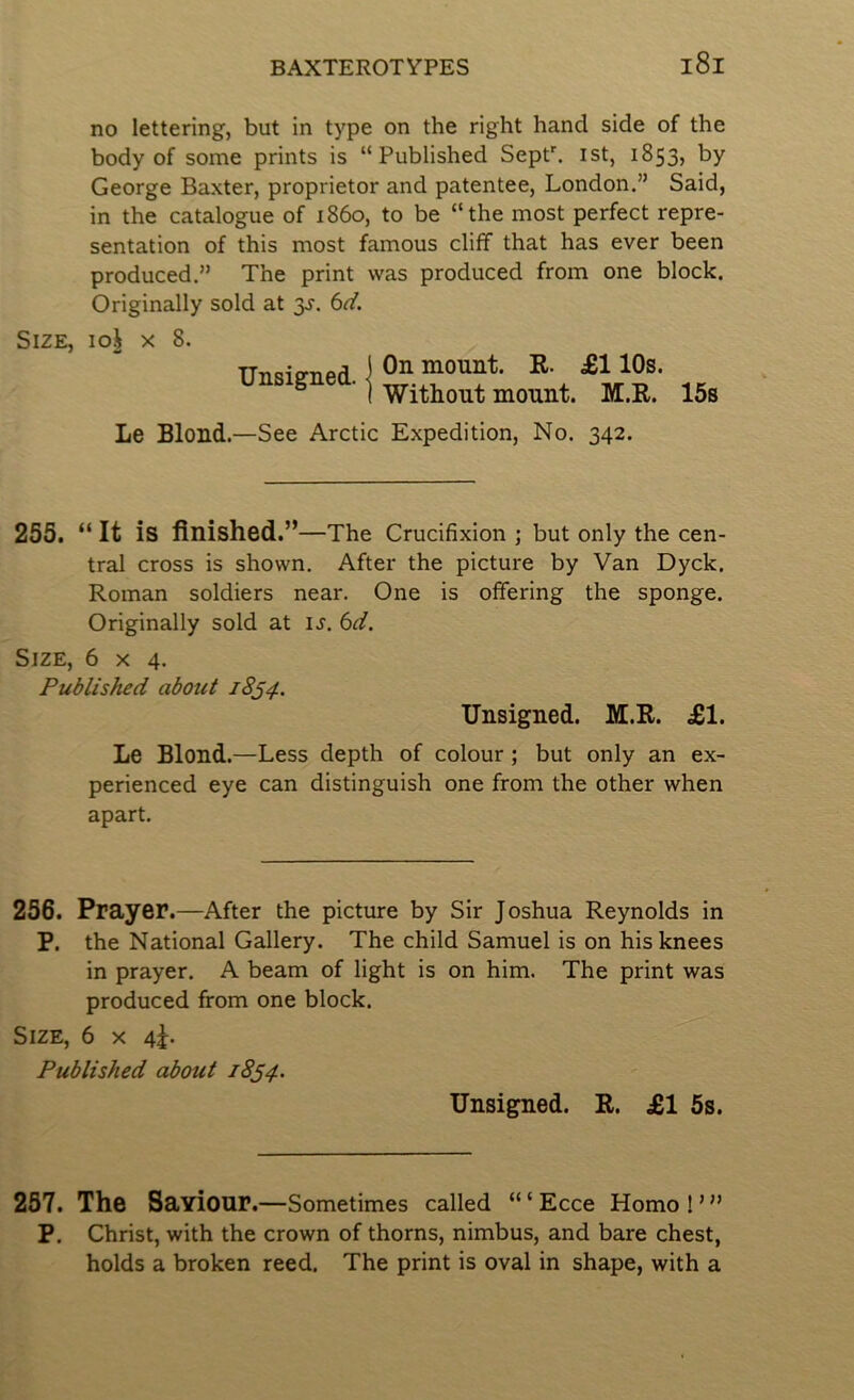 no lettering, but in type on the right hand side of the body of some prints is “Published SepP. ist, 1853, by George Baxter, proprietor and patentee, London.” Said, in the catalogue of i860, to be “the most perfect repre- sentation of this most famous cliff that has ever been produced.” The print was produced from one block. Originally sold at y. 6d. Size, loi x 8. Unsigned, j ,, I Without mount. M.R. 15s Le Blond.—See Arctic Expedition, No. 342. 255. “It is finished.” —The Crucifixion ; but only the cen- tral cross is shown. After the picture by Van Dyck. Roman soldiers near. One is offering the sponge. Originally sold at u. 6d. Size, 6x4. Published about 18^4. Unsigned. M.R. £1. Le Blond.—Less depth of colour; but only an ex- perienced eye can distinguish one from the other when apart. 256. Prayer.—After the picture by Sir Joshua Reynolds in P. the National Gallery. The child Samuel is on his knees in prayer. A beam of light is on him. The print was produced from one block. Size, 6 x 4^. Published about 1834. Unsigned. R. £1 6s. 257. The Saviour. —Sometimes called “ ‘ Ecce Homo ! ’ ” P. Christ, with the crown of thorns, nimbus, and bare chest, holds a broken reed. The print is oval in shape, with a