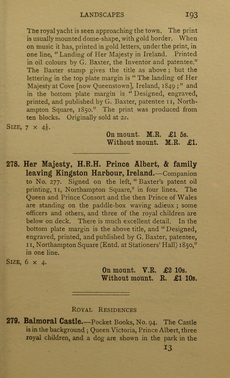 The royal yacht is seen approaching the town. The print is usually mounted dome-shape, with gold border. When on music it has, printed in gold letters, under the print, in one line, “ Landing of Her Majesty in Ireland. Printed in oil colours by G. Baxter, the Inventor and patentee.” The Baxter stamp gives the title as above ; but the lettering in the top plate margin is “ The landing of Her Majesty at Cove [now Queenstown], Ireland, 1849 j” in the bottom plate margin is “ Designed, engraved, printed, and published by G. Baxter, patentee ii, North- ampton Square, 1850.” The print was produced from ten blocks. Originally sold at 2s. Size, 7 x 4^. On mount. M.R. £1 5s. Witliout mount. M.R. £1. 278. Her Majesty, H.R.H. Prince Albert, & family leaving Kingston Harbour, Ireland.—Companion to No. 277. Signed on the left, “ Baxter’s patent oil printing, 11, Northampton Square,” in four lines. The Queen and Prince Consort and the then Prince of Wales are standing on the paddle-box waving adieux ; some officers and others, and three of the royal children are below on deck. There is much excellent detail. In the bottom plate margin is the above title, and “ Designed, engraved, printed, and published by G. Baxter, patentee, 11, Northampton Square (Entd. at Stationers’ Hall) 1850,” in one line. Size, 6x4. On mount. V.E. £2 10s. Witliout mount. R. £1 10s. Royal Residences 279. Balmoral Castle—Pocket Books, No. 94. The Castle is in the background ; Queen Victoria, Prince Albert, three royal children, and a dog are shown in the park in the 13