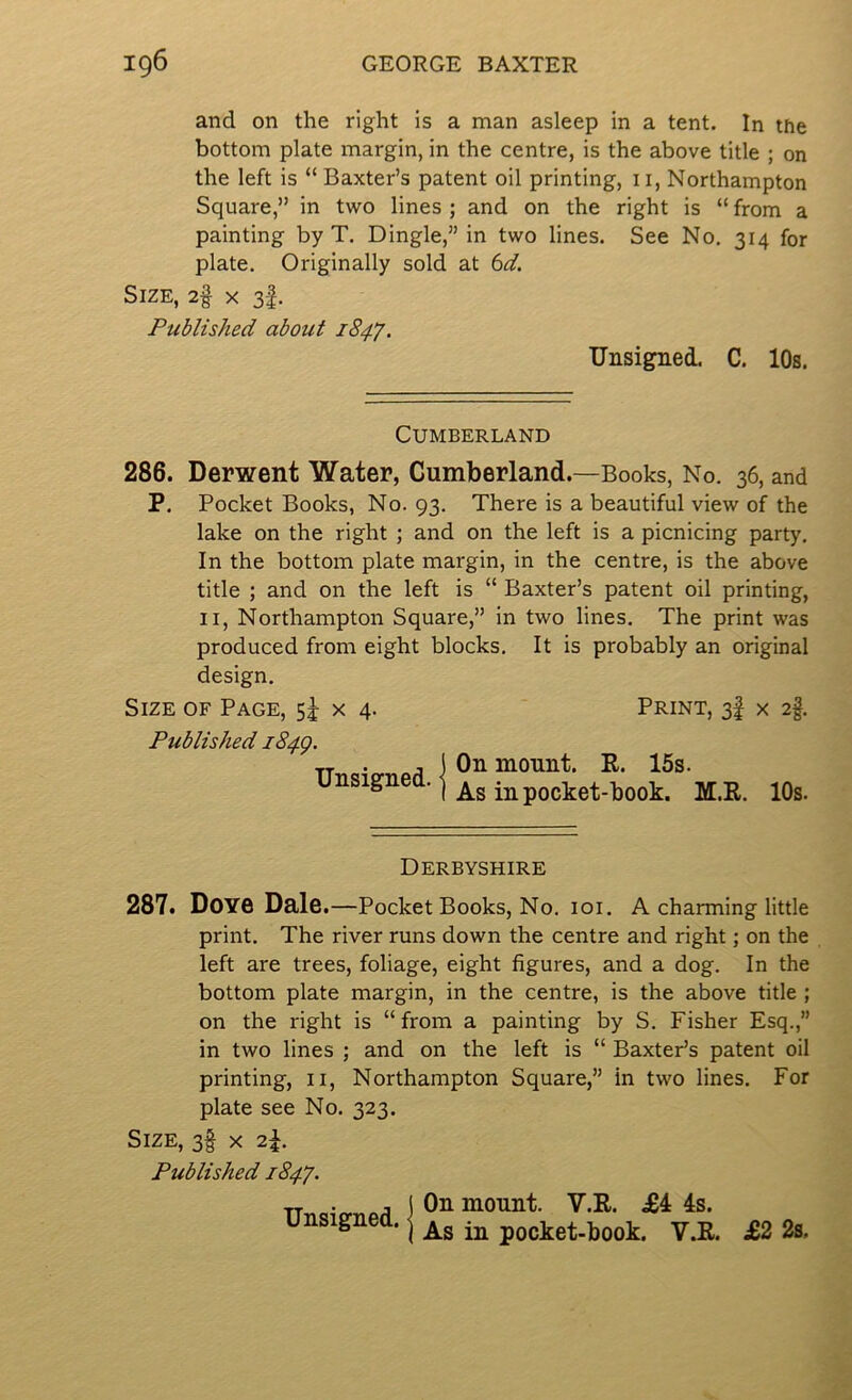 and on the right is a man asleep in a tent. In the bottom plate margin, in the centre, is the above title ; on the left is “ Baxter’s patent oil printing, ii, Northampton Square,” in two lines ; and on the right is “ from a painting by T. Dingle,” in two lines. See No. 314 for plate. Originally sold at bd. Size, 2§ x 3f. Published about 1847. Unsigned. C. 10s. Cumberland 286. Derwent Water, Cumberland.—Books, No. 36, and P. Pocket Books, No. 93. There is a beautiful view of the lake on the right ; and on the left is a picnicing party. In the bottom plate margin, in the centre, is the above title ; and on the left is “ Baxter’s patent oil printing, II, Northampton Square,” in two lines. The print was produced from eight blocks. It is probably an original design. Size of Page, sJ x 4. Print, 3! x 2§. Published i84g. j j Oil mount. E. 15s. unsignett.-j M.E. 10s. Derbyshire 287. Dove Dais.—Pocket Books, No. 101. A charming little print. The river runs down the centre and right; on the left are trees, foliage, eight figures, and a dog. In the bottom plate margin, in the centre, is the above title ; on the right is “from a painting by S. Fisher Esq.,” in two lines ; and on the left is “ Baxter’s patent oil printing, ii, Northampton Square,” in two lines. For plate see No. 323. Size, 3§ x 2^. Published 184^. Unsigned. On mount. V.E. 4s.