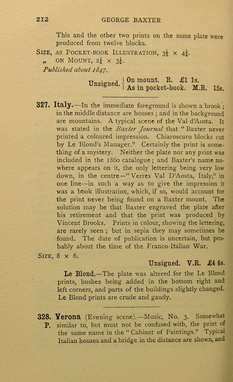 This and the other two prints on the same plate were produced from twelve blocks. Size, as Pocket-book Illustration, 3^ x 4|. „ ON Mount, 2^ x 3J. Published about 184^. mount. R. £1 Is. unsignea. 1 pocket-book. M.R. 15s. 827. Italy .—In the immediate foreground is shown a brook ; in the middle distance are houses ; and in the background are mountains. A typical scene of the Val d’Aosta. It was stated in the Baxter Journal that “ Baxter never printed a coloured impression. Chiaroscuro blocks cut by Le Blond’s Manager.” Certainly the print is some- thing of a mystery. Neither the plate nor any print was included in the i860 catalogue ; and Baxter’s name no- where appears on it, the only lettering being very low down, in the centre—“Verres Val D’Aosta, Italy,” in one line—in such a way as to give the impression it was a book illustration, which, if so, would account for the print never being found on a Baxter mount. The solution may be that Baxter engraved the plate after his retirement and that the print was produced by Vincent Brooks. Prints in colour, showing the lettering, are rarely seen ; but in sepia they may sometimes be found. The date of publication is uncertain, but pro- bably about the time of the Franco-Italian War. Size, 8x6. Unsigned. V.R. £4 4s. Le Blond.—The plate was altered for the Le Blond prints, bushes being added in the bottom right and left corners, and parts of the buildings slightly changed. Le Blond prints are crude and gaudy. 328. Yerona (Evening scene).—Music, No. 3. Somewhat P. similar to, but must not be confused with, the print of the same name in the “ Cabinet of Paintings.” Typical Italian houses and a bridge in the distance are shown, and