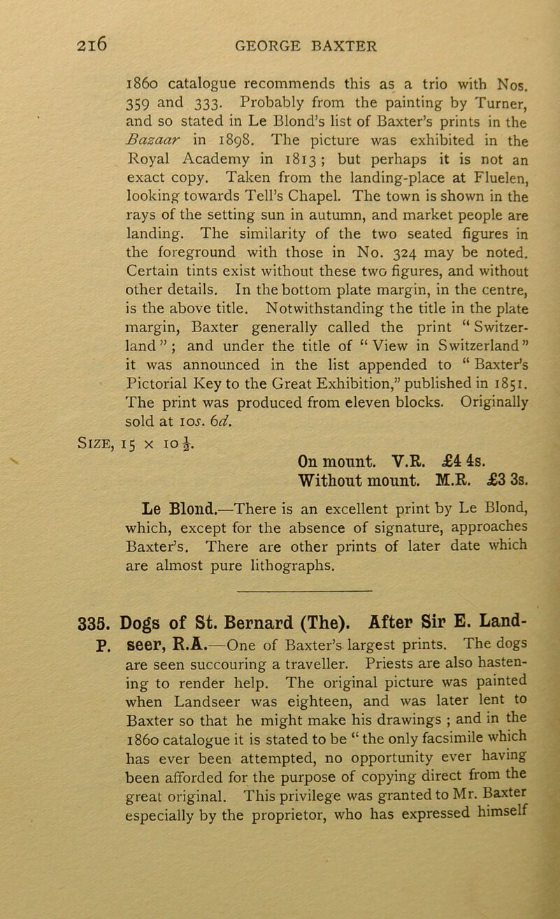 i860 catalogue recommends this as a trio with Nos. 359 and 333. Probably from the painting by Turner, and so stated in Le Blond’s list of Baxter’s prints in the Bazaar in 1898. The picture was exhibited in the Royal Academy in 1813; but perhaps it is not an exact copy. Taken from the landing-place at Fluelen, looking towards Toll’s Chapel. The town is shown in the rays of the setting sun in autumn, and market people are landing. The similarity of the two seated figures in the foreground with those in No. 324 may be noted. Certain tints exist without these two figures, and without other details. In the bottom plate margin, in the centre, is the above title. Notwithstanding the title in the plate margin, Baxter generally called the print “ Switzer- land”; and under the title of “View in Switzerland” it was announced in the list appended to “ Baxter’s Pictorial Key to the Great Exhibition,” published in 1851. The print was produced from eleven blocks. Originally sold at loj'. bd. Size, 15 x 10 J. On mount. V.R. £4 4s. Witliout mount. M.R. £3 3s. Le Blond.—There is an excellent print by Le Blond, which, except for the absence of signature, approaches Baxter’s. There are other prints of later date which are almost pure lithographs. 335. Dogs of St. Bernard (The). After Sir E. Land- P. seer, R.A.—One of Baxter’s largest prints. The dogs are seen succouring a traveller. Priests are also hasten- ing to render help. The original picture was painted when Landseer was eighteen, and was later lent to Baxter so that he might make his drawings ; and in the i860 catalogue it is stated to be “ the only facsimile which has ever been attempted, no opportunity ever having been afforded for the purpose of copying direct from the great original. This privilege was granted to Mr. Baxter especially by the proprietor, who has expressed himself