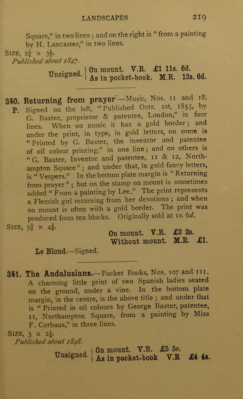 Square,” in two lines ; and on the right is “ from a painting by H. Lancaster,” in two lines. Size, 2J x 3^. Published about 1847. Unsigned. 1 On mount. V.R. £1 11s. 6d. ) As in pocket-book. M.R. 12s. 6d. 350. Returning from prayer—Music, Nos. n and 18. P. Signed on the left, “Published Octr. ist, 1855, by G. Baxter, proprietor & patentee, London,” m four lines. When on music it has a gold border; and under the print, in type, in gold letters, on some is “ Printed by G. Baxter, the inventor and patentee of oil colour printing,” in one line; and on others is “G. Baxter, Inventor and patentee, ii & 12, North- ampton Square ” ; and under that, in gold fancy letters, is “ Vespers.” In the bottom plate margin is “ Returning from prayer” ; but on the stamp on mount is sometimes added “ From a painting by Lee.” The print represents a Flemish girl returning from her devotions ; and when on mount is often with a gold border. The print was produced from ten blocks. Originally sold at i^. 6d. Size, 5^ x 4h On mount. V.R. £2 2s. Without mount. M.R. £1. Le Blond.—Signed. 351. The Andalusians.—Pocket Books, Nos. 107 and in. A charming little print of two Spanish ladies seated on the ground, under a vine. In the bottom plate margin, in the centre, is the above title ; and under that is “ Printed in oil colours by George Baxter, patentee, II, Northampton Square, from a painting by Miss F. Corbaux,” in three lines. Size, 3 x 2^. Published about 1848. „ . j i On mount. V.R. £5 5s. Unsigned. ^ pocket-book V.R £5 4s.