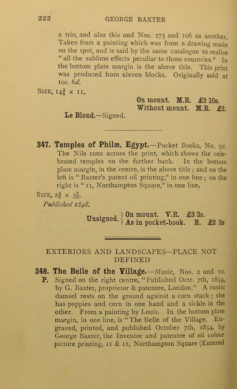 a trio, and also this and Nos. 275 and 106 as another. Taken from a painting which was from a drawing made on the spot, and is said by the same catalogue to realise “ all the sublime effects peculiar to those countries. In the bottom plate margin is the above title. This print was produced from eleven blocks. Originally sold at loj. bd. Size, 14! x ii. On mount. M.R. £210s. Withont mount. M.R. £2. Le Blond.—Signed. 357. Temples of Philse, Egypt. —Pocket Books, No. 92. The Nile runs across the print, which shows the cele- brated temples on the further bank. In the bottom plate margin, in the centre, is the above title ; and on the left is “ Baxter’s patent oil printing;’’ in one line ; on the right is “ II, Northampton Square,’’ in one line. Size, x 3^. Published 1848. Unsiened I unsignea.) pocket-hook. E. £2 2s EXTERIORS AND LANDSCAPES—PLACE NOT DEFINED 358. The Belle of the Village. —Music, Nos. 2 and lo. P. Signed on the right centre, “Published Octr. 7th, 1854, by G. Baxter, proprietor & patentee, London.” A rustic damsel rests on the ground against a corn stack ; she has poppies and corn in one hand and a sickle in the other. From a painting by Louis. In the bottom plate margin, in one line, is “The Belle of the Village. En- graved, printed, and published October 7th, 1854, by George Baxter, the Inventor and patentee of oil colour picture printing, ii & 12, Northampton Square (Entered
