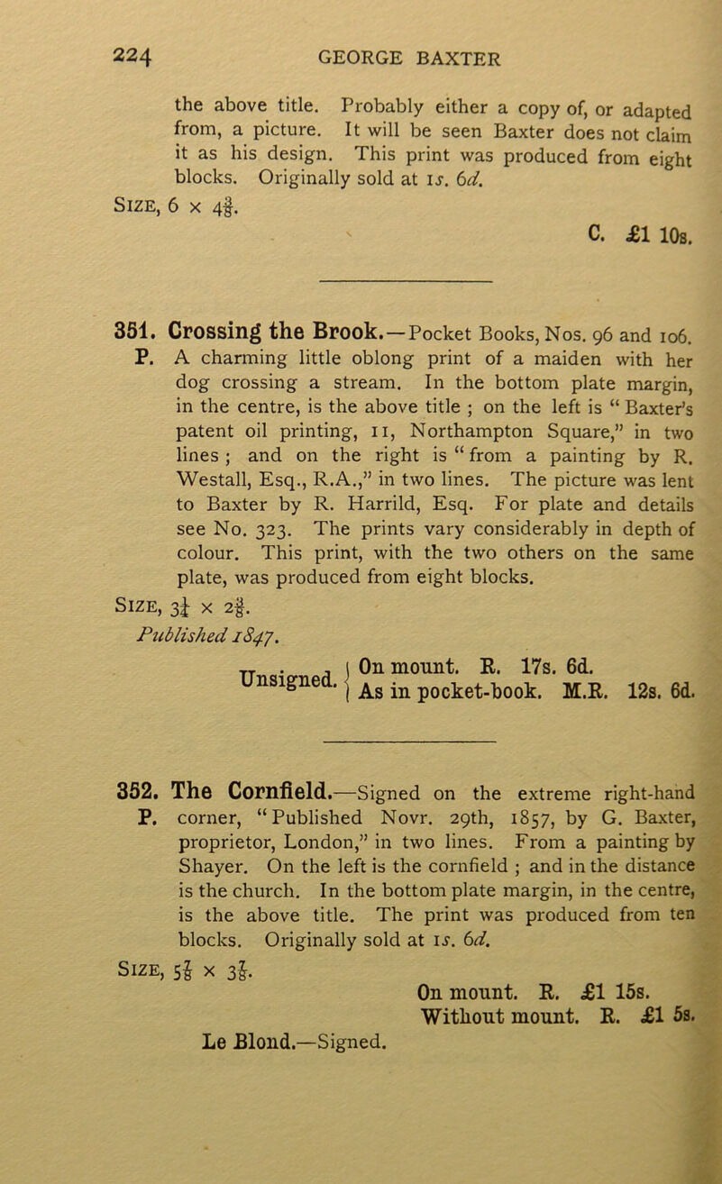 the above title. Probably either a copy of, or adapted from, a picture. It will be seen Baxter does not claim it as his design. This print was produced from eight blocks. Originally sold at u. 6^. Size, 6 x 4§. C. £1 10s. 351. Crossing the Brook . — Pocket Books, Nos. 96 and 106. P. A charming little oblong print of a maiden with her dog crossing a stream. In the bottom plate margin, in the centre, is the above title ; on the left is “ Baxter’s patent oil printing, ii, Northampton Square,” in two lines ; and on the right is “ from a painting by R. Westall, Esq., R.A.,” in two lines. The picture was lent to Baxter by R. Harrild, Esq. For plate and details see No. 323. The prints vary considerably in depth of colour. This print, with the two others on the same plate, was produced from eight blocks. Size, 3J x 2§. Published 1847. . j ) Oil mount. R. 17s. 6d. unsigned. ^ pocket-book. M.R. 12s. 6d. 352. The Cornfield.—Signed on the extreme right-hand P. corner, “Published Novr. 29th, 1857, by G. Baxter, proprietor, London,” in two lines. From a painting by Shayer. On the left is the cornfield ; and in the distance is the church. In the bottom plate margin, in the centre, is the above title. The print was produced from ten blocks. Originally sold at \s. 6d. Size, sf x zh On mount. R. £1 15s. Without mount. R. £1 5s. Le Blond.—Signed.