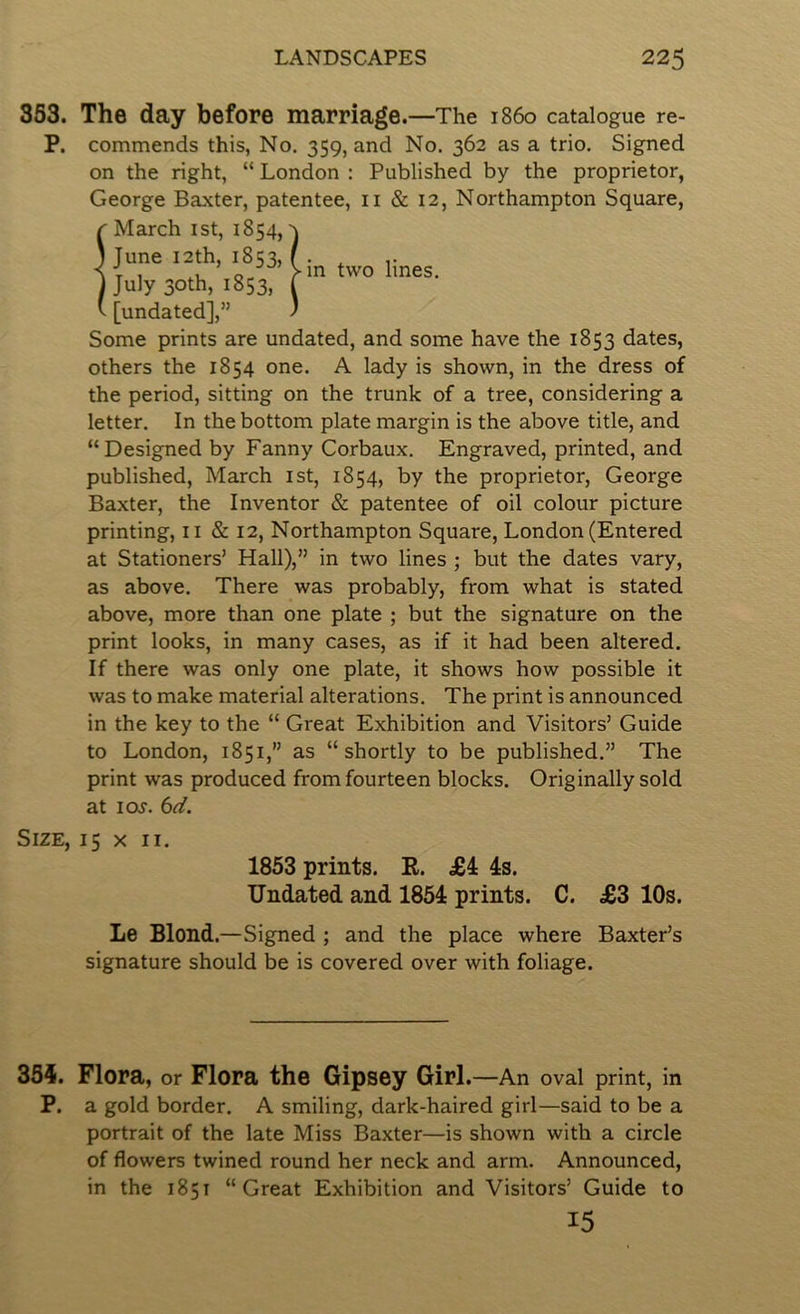 353. The day before marriage.—The i860 catalogue re- P. commends this, No. 359, and No. 362 as a trio. Signed on the right, “ London : Published by the proprietor, George Baxter, patentee, ii & 12, Northampton Square, r March ist, 1854, ) June I2th, 1853, j July 30th, 1853, ^ [undated],” Some prints are undated, and some have the 1853 dates, others the 1854 one. A lady is shown, in the dress of the period, sitting on the trunk of a tree, considering a letter. In the bottom plate margin is the above title, and “Designed by Fanny Corbaux. Engraved, printed, and published, March ist, 1854, by the proprietor, George Baxter, the Inventor & patentee of oil colour picture printing, ii & 12, Northampton Square, London (Entered at Stationers’ Hall),” in two lines ; but the dates vary, as above. There was probably, from what is stated above, more than one plate ; but the signature on the print looks, in many cases, as if it had been altered. If there was only one plate, it shows how possible it was to make material alterations. The print is announced in the key to the “ Great Exhibition and Visitors’ Guide to London, 1851,” as “shortly to be published.” The print was produced from fourteen blocks. Originally sold at loj. Size, 15 x ii. 1853 prints. E. £4 4s. Undated and 1854 prints. C. £3 10s. Le Blond.—Signed ; and the place where Baxter’s signature should be is covered over with foliage. j-in two lines. 354. Flora, or Flora the Gipsey Girl.—An oval print, in P. a gold border. A smiling, dark-haired girl—said to be a portrait of the late Miss Baxter—is shown with a circle of flowers twined round her neck and arm. Announced, in the 1851 “Great Exhibition and Visitors’ Guide to 15