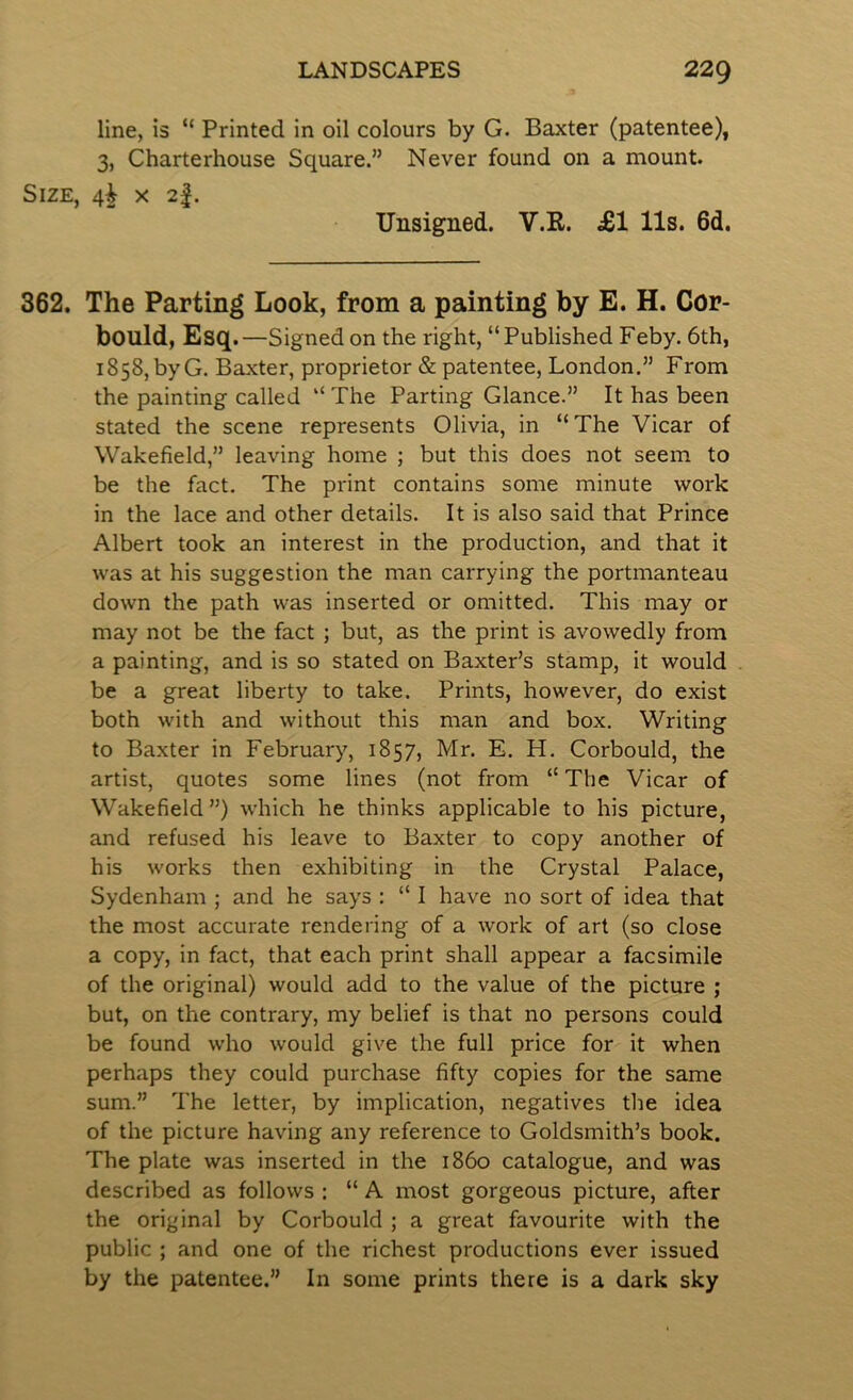 line, is “ Printed in oil colours by G. Baxter (patentee), 3, Charterhouse Square.” Never found on a mount. Size, 4^ x 2|. Unsigned. V.E. £1 11s. 6d. 362. The Parting Look, from a painting by E. H. Cor- bould, Esq.—Signed on the right, “Published Feby. 6th, 1858, byG. Baxter, proprietor & patentee, London.” From the painting called “ The Parting Glance.” It has been stated the scene represents Olivia, in “The Vicar of Wakefield,” leaving home ; but this does not seem to be the fact. The print contains some minute work in the lace and other details. It is also said that Prince Albert took an interest in the production, and that it was at his suggestion the man carrying the portmanteau down the path was inserted or omitted. This may or may not be the fact ; but, as the print is avowedly from a painting, and is so stated on Baxter’s stamp, it would be a great liberty to take. Prints, however, do exist both with and without this man and box. Writing to Baxter in February, 1857, Mr. E. H. Corbould, the artist, quotes some lines (not from “ The Vicar of Wakefield”) which he thinks applicable to his picture, and refused his leave to Baxter to copy another of his works then exhibiting in the Crystal Palace, Sydenham ; and he says : “ I have no sort of idea that the most accurate rendering of a work of art (so close a copy, in fact, that each print shall appear a facsimile of the original) would add to the value of the picture ; but, on the contrary, my belief is that no persons could be found who would give the full price for it when perhaps they could purchase fifty copies for the same sum.” The letter, by implication, negatives the idea of the picture having any reference to Goldsmith’s book. The plate was inserted in the i860 catalogue, and was described as follows : “ A most gorgeous picture, after the original by Corbould ; a great favourite with the public ; and one of the richest productions ever issued by the patentee.” In some prints there is a dark sky