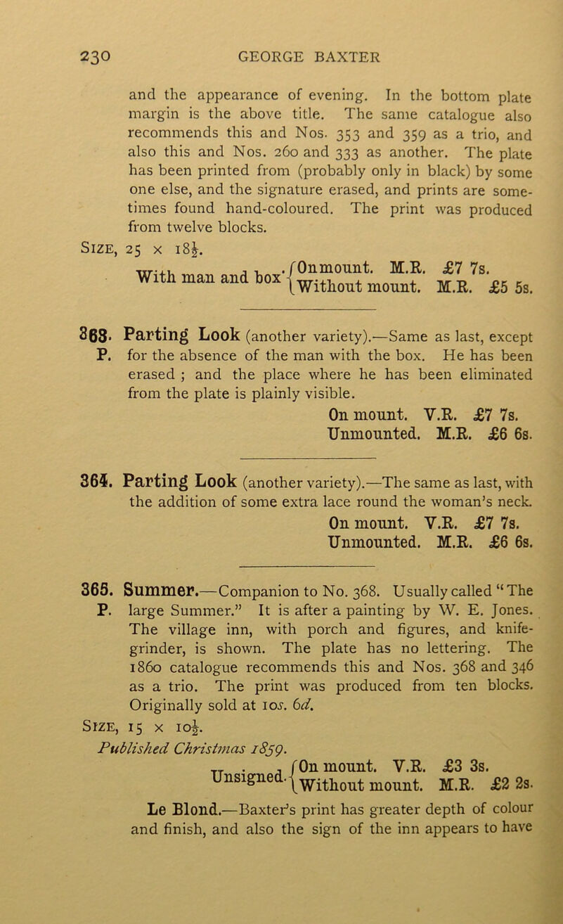 and the appearance of evening. In the bottom plate margin is the above title. The same catalogue also recommends this and Nos. 353 and 359 as a trio, and also this and Nos. 260 and 333 as another. The plate has been printed from (probably only in black) by some one else, and the signature erased, and prints are some- times found hand-coloured. The print was produced from twelve blocks. Size, 25 X 18^. With man and box’ fOnmount. M.R. £7 7s. \Without mount. M.R. £5 5s. 363. Parting Look (another variety).—Same as last, except P. for the absence of the man with the box. He has been erased ; and the place where he has been eliminated from the plate is plainly visible. On mount. V.R. £7 7s. Unmounted. M.R. £6 6s. 365. Parting Look (another variety).—The same as last, with the addition of some extra lace round the woman’s neck. On mount. V.R. £7 7s. Unmounted. M.R. £6 6s. 365. Summer.—Companion to No. 368. Usually called “The P. large Summer.” It is after a painting by W. E. Jones. The village inn, with porch and figures, and knife- grinder, is shown. The plate has no lettering. The i860 catalogue recommends this and Nos. 368 and 346 as a trio. The print was produced from ten blocks. Originally sold at loj. 6^/. Size, 15 x 10^. Published Christmas iSsQ. Unsigned. /On mount. V.R. \ Without mount. £3 3s. M.R. £2 2s. Le Blond.—Baxter’s print has greater depth of colour and finish, and also the sign of the inn appears to have