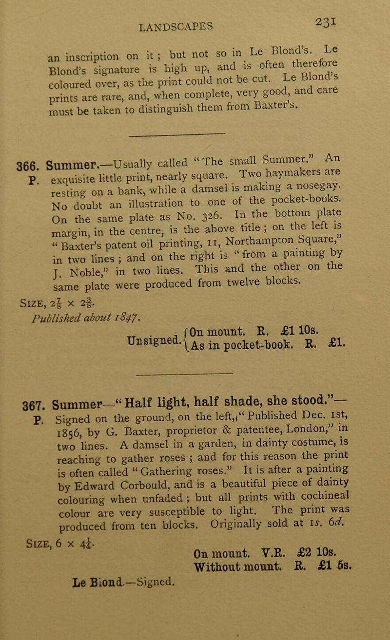 an inscription on it; but not so in Le Blonds. Le Blond’s signature is high up, and is ,, coloured over, as the print could not be cut. Le Bio prints are rare, and, when complete, very goo , an must be taken to distinguish them from Baxter s. 366. Summer.—Usually called “The small Summer. P exquisite little print, nearly square. Two haymakers are resting on a bank, while a damsel is making a nosegay. No doubt an illustration to one of the pocket-books. On the same plate as No. 326. In the bottom plate margin, in the centre, is the above title ; on the left is “Baxter’s patent oil printing, n, Northampton Square, in two lines ; and on the right is “ from a painting by J. Noble,” in two lines. This and the other on the same plate were produced from twelve blocks. Size, 2^ x 2§. Published about 1847. , fOn mount. R. £110s. Unsigned.-^^g in pocket-book. R. £1. 367. Summer—“ Half li^ht, half shade, she stood. P. Signed on the ground, on the left,)“ Published Dec. ist, 1856, by G. Baxter, proprietor & patentee, London,” in two lines. A damsel in a garden, in dainty costume, is reaching to gather roses ; and for this reason the print is often called “ Gathering roses.” It is after a painting by Edward Corbould, and is a beautiful piece of dainty colouring when unfaded ; but all prints with cochineal colour are very susceptible to light. The print was produced from ten blocks. Originally sold at i^. 6^. Size, 6 x 4^. Le Blond.—Signed. On mount. V.R. £2 10s. Without mount. R. £1 6s.