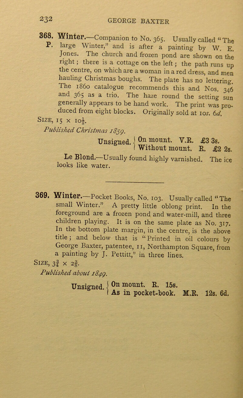 868. Winter.—Companion to No. 365. Usually called » The P. large Winter,” and is after a painting by W. E. Jones. The church and frozen pond are shown on the right; there is a cottage on the left; the path runs up the centre, on which are a woman in a red dress, and men hauling Christmas boughs. The plate has no lettering. The i860 catalogue recommends this and Nos. 346 and 365 as a trio. The haze round the setting sun generally appears to be hand work. The print was pro- duced from eight blocks. Originally sold at loj. td. Size, 15 x 10^. Published Christmas i8jg. Unsigned. •! mount. V.R. £3 3s. I Without mount. R. £2 2s. Le Blond.—Usually found highly varnished. The ice looks like water. 369. Winter.—Pocket Books, No. 103. Usually called “ The small Winter.” A pretty little oblong print. In the foreground are a frozen pond and water-mill, and three children playing. It is on the same plate as No. 317. In the bottom plate margin, in the centre, is the above title; and below that is “ Printed in oil colours by George Baxter, patentee, ii, Northampton Square, from a painting by J. Pettitt,” in three lines. Size, 3I x 2§. Published about iS^g. Unsigned. ] mount. R. 15s. ( As in pocket-book. M.R. 12s. 6d.