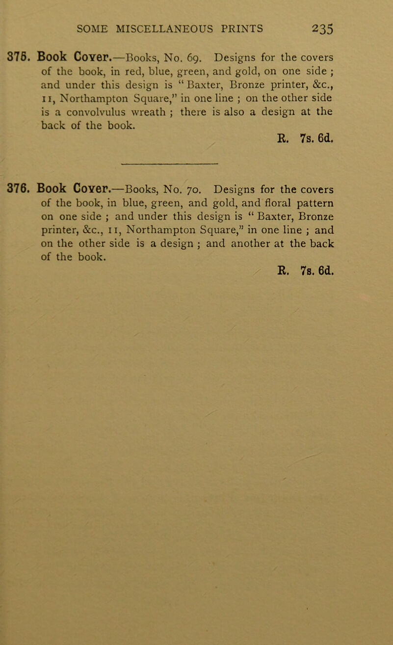 376. Book Cover. —Books, No. 69. Designs for the covers of the book, in red, blue, green, and gold, on one side ; and under this design is “ Baxter, Bronze printer, &c., II, Northampton Square,” in one line ; on the other side is a convolvulus wreath ; there is also a design at the back of the book. R. 7s. 6d. 376. Book Cover .—Books, No. 70. Designs for the covers of the book, in blue, green, and gold, and floral pattern on one side ; and under this design is “ Baxter, Bronze printer, &c., ii, Northampton Square,” in one line ; and on the other side is a design ; and another at the back of the book. R. 7s. 6d.