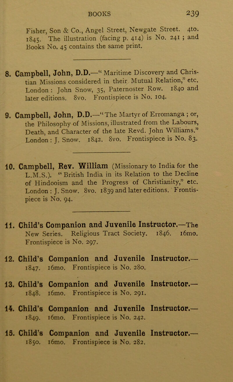 Fisher, Son & Co., Angel Street, Newgate Street. 4to. 1845. illustration (facing p. 414) is No. 241 ; and Books No. 45 contains the same print. 8. Campbell, John, D.D.—“ Maritime Discovery and Chris- tian Missions considered in their Mutual Relation,” etc. London : John Snow, 35, Paternoster Row. 1840 and later editions. 8vo. Frontispiece is No. 104. 9. Campbell, John, D.D.—“The Martyr of Erromanga ; or, the Philosophy of Missions, illustrated from the Labours, Death, and Character of the late Revd. John Williams.” London : J. Snow. 1842. 8vo. Frontispiece is No. 83. 10. Campbell, Rev. William (Missionary to India for the L.M.S.). “British India in its Relation to the Decline of Hindooism and the Progress of Christianity,” etc. London ; J. Snow. 8vo. 1839 and later editions. Frontis- piece is No. 94. 11. Child’s Companion and JuYenile Instructor.—The New Series. Religious Tract Society. 1846. i6mo. Frontispiece is No. 297. 12. Child’s Companion and Juvenile 1847. i6mo. Frontispiece is No. 280. Instructor.— 13. Child’s 1848. Companion and Juvenile Instructor.— i6mo. Frontispiece is No. 291. ii. Child’s Companion and Juvenile 1849. i6mo. Frontispiece is No. 242. Instructor.— 13. Child’s Companion and Juvenile Instructor. 1850. i6mo. Frontispiece is No. 282.