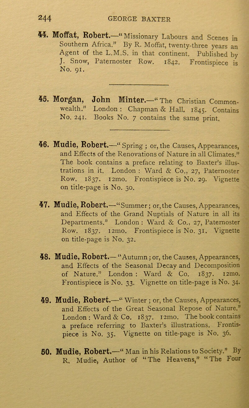 44. Moffat, Robert.—“Missionary Labours and Scenes in Southern Africa.” By R. Moffat, twenty-three years an Agent of the L.M.S. in that continent. Published by J. Snow, Paternoster Row. 1842. Frontispiece is No. 91. 45. Morgan, John Minter.—“The Christian Common- wealth.” London : Chapman & Hall. 1845. Contains No. 241. Books No. 7 contains the same print. 46. Mudie, Robert.—“ Spring ; or, the Causes, Appearances, and Effects of the Renovations of Nature in all Climates.” The book contains a preface relating to Baxter’s illus- trations in it. London : Ward & Co., 27, Paternoster Row. 1837. i2mo. Frontispiece is No. 29. Vignette on title-page is No. 30. 47. Mudie, Robert.—“ Summer; or,the Causes, Appearances, and Effects of the Grand Nuptials of Nature in all its Departments.” London : Ward & Co., 27, Paternoster Row. 1837. i2mo. Frontispiece is No. 31. Vignette on title-page is No. 32. 48. Mudie, Robert.— “Autumn; or, the Causes, Appearances, and Effects of the Seasonal Decay and Decomposition of Nature.” London : Ward & Co. 1837. i2mo. Frontispiece is No. 33. Vignette on title-page is No. 34. 49. Mudie, Robert.—“ Winter ; or, the Causes, Appearances, and Effects of the Great Seasonal Repose of Nature.” London : Ward & Co. 1837. i2mo. The book contains a preface referring to Baxter’s illustrations. Frontis- piece is No. 35. Vignette on title-page is No. 36. 60. Mudie, Robert.—“Man in his Relations to Society.” By R, Mudie, Author of “The Heavens,” “The Four