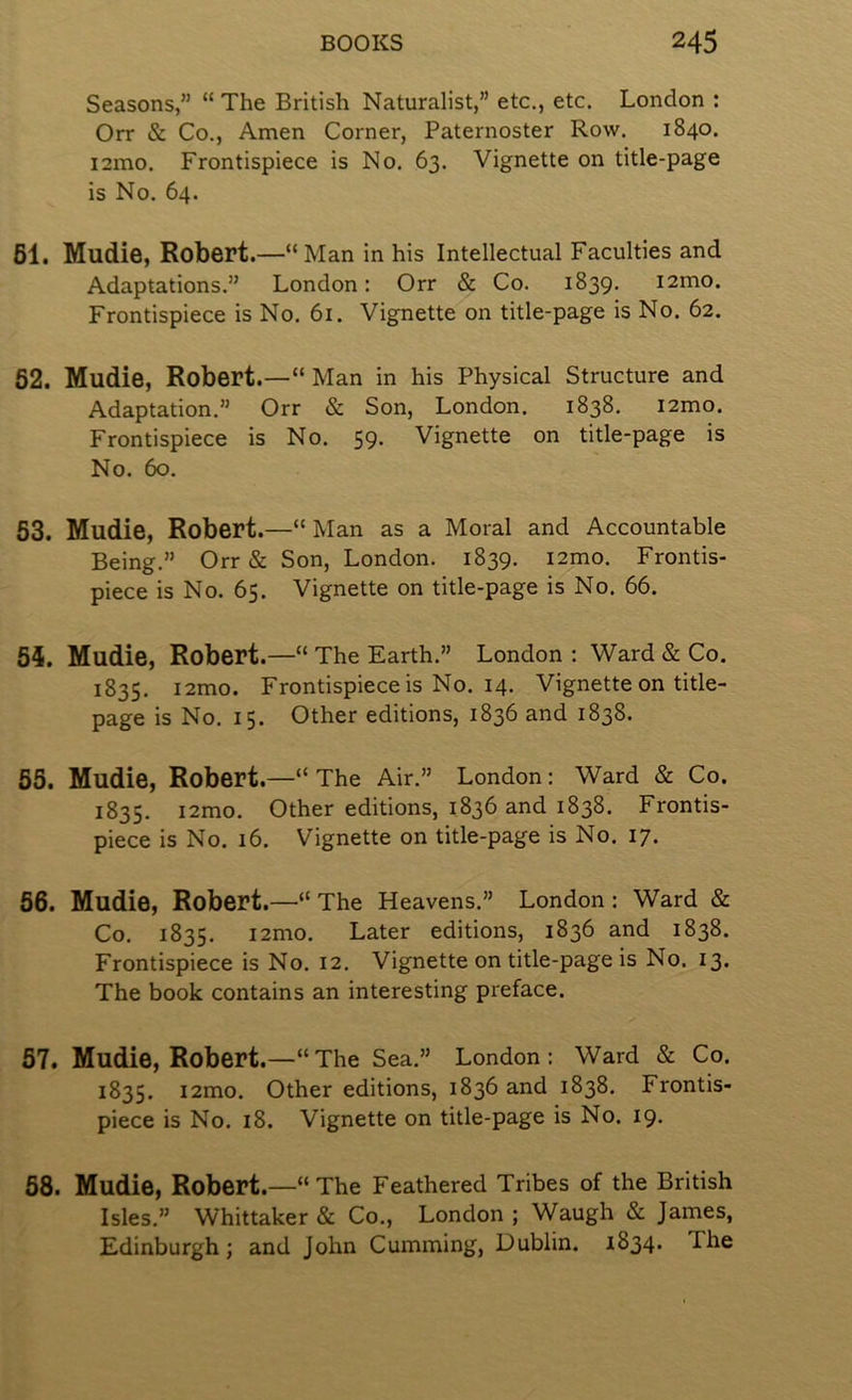 Seasons,” “ The British Naturalist,” etc., etc. London : Orr & Co., Amen Corner, Paternoster Row. 1840. i2mo. Frontispiece is No. 63. Vignette on title-page is No. 64. 61. Mudie, Robert.—“Man in his Intellectual Faculties and Adaptations.” London: Orr & Co. 1839. i2mo. Frontispiece is No. 61. Vignette on title-page is No. 62. 62. Mudie, Robert.—“ Man in his Physical Structure and Adaptation.” Orr & Son, London. 1838. i2mo. Frontispiece is No. 59. Vignette on title-page is No. 60. 63. Mudie, Robert.—“ Man as a Moral and Accountable Being.” Orr & Son, London. 1839. i2mo. Frontis- piece is No. 65. Vignette on title-page is No. 66. 54. Mudie, Robert.—“ The Earth.” London : Ward & Co. 1835. i2mo. Frontispiece is No. 14. Vignette on title- page is No. 15. Other editions, 1836 and 1838. 65. Mudie, Robert.—“ The Air.” London: Ward & Co. 1835. i2mo. Other editions, 1836 and 1838. Frontis- piece is No. 16. Vignette on title-page is No. 17. 66. Mudie, Robert.—“ The Heavens.” London: Ward & Co. 1835. i2mo. Later editions, 1836 and 1838. Frontispiece is No. 12. Vignette on title-page is No. 13. The book contains an interesting preface. 67. Mudie, Robert.—“The Sea.” London: Ward & Co. 1835. i2mo. Other editions, 1836 and 1838. Frontis- piece is No. 18. Vignette on title-page is No. 19. 68. Mudie, Robert.—“The Feathered Tribes of the British Isles.” Whittaker & Co., London ; Waugh & James, Edinburgh; and John Cumming, Dublin. 1834. The