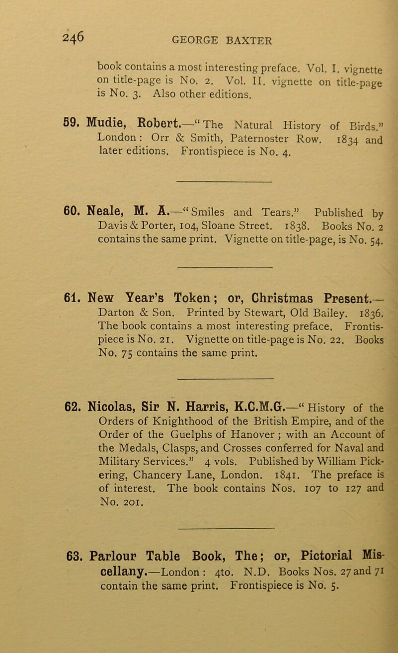 book contains a most interesting preface. Vol. I. vignette on title-page is No. 2. Vol. II. vignette on title-page is No. 3. Also other editions. 89. Mudie, Robert.—“The Natural History of Birds.” London: Orr & Smith, Paternoster Row. 1834 and later editions. Frontispiece is No. 4. 60. Neale, M. A .—“ Smiles and Tears.” Published by Davis & Porter, 104, Sloane Street. 1838. Books No. 2 contains the same print. Vignette on title-page, is No. 54. 61. New Year’s Token; or, Christmas Present.— Darton & Son. Printed by Stewart, Old Bailey. 1836. The book contains a most interesting preface. Frontis- piece is No. 21. Vignette on title-page is No. 22. Books No. 75 contains the same print. 62. Nicolas, Sir N. Harris, K.C.M.G.—“History of the Orders of Knighthood of the British Empire, and of the Order of the Guelphs of Hanover ; with an Account of the Medals, Clasps, and Crosses conferred for Naval and Military Services.” 4 vols. Published by William Pick- ering, Chancery Lane, London. 1841. The preface is of interest. The book contains Nos. 107 to 127 and No. 201. 63. Parlour Table Book, The; or, Pictorial Mis- cellany.—London: 4to. N.D. Books Nos. 27 and 71 contain the same print. Frontispiece is No. 5.