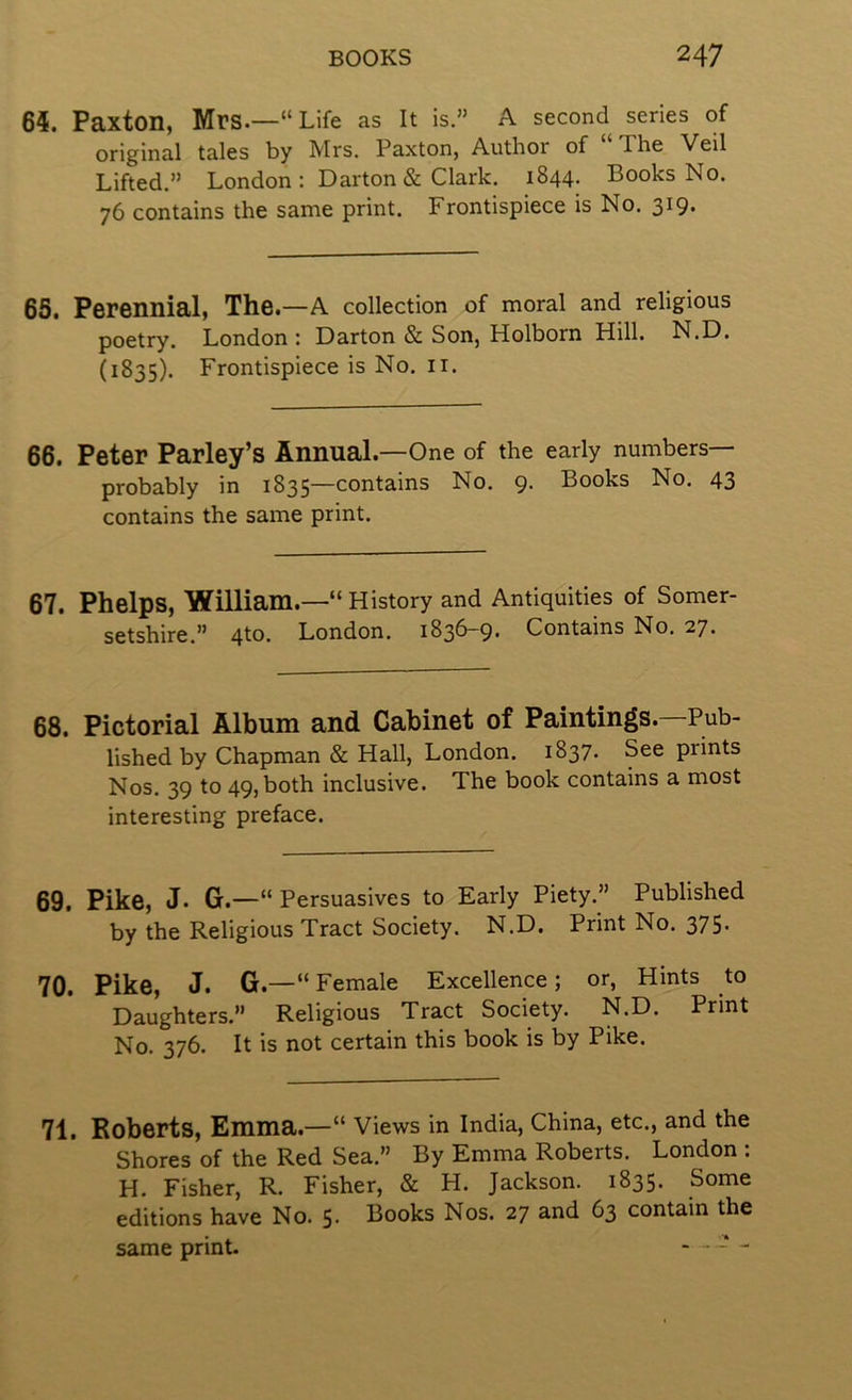 64. Paxton, Mrs.—“Life as it is.” A second series of original tales by Mrs. Paxton, Author of “The Veil Lifted.” London : Darton & Clark. 1844. Books No. 76 contains the same print. Frontispiece is No. 319. 65. Perennial, The.—A collection of moral and religious poetry. London : Darton & Son, Holborn Hill. N.D. (1835). Frontispiece is No. ii. 66. Peter Parley’s Annual.—One of the early numbers— probably in 1835—contains No. 9. Books No. 43 contains the same print. 67. Phelps, William.—“History and Antiquities of Somer- setshire.” 4to. London. 1836-9. Contains No. 27. 68. Pictorial Album and Cabinet of Paintings.—Pub- lished by Chapman & Hall, London. 1837. See prints Nos. 39 to 49, both inclusive. The book contains a most interesting preface. 69. Pike, j. G.—“ Persuasives to Early Piety.” Published by the Religious Tract Society. N.D. Print No. 375- 70. Pike, J. G.—“Female Excellence; or, Hints to Daughters.” Religious Tract Society. N.D. Print No. 376. It is not certain this book is by Pike. 71. Roberts, Emma.—“ Views in India, China, etc., and the Shores of the Red Sea.” By Emma Roberts. London : H. Fisher, R. Fisher, & H. Jackson. 1835. Some editions have No. 5. Books Nos. 27 and 63 contain the same print. - ■ - -
