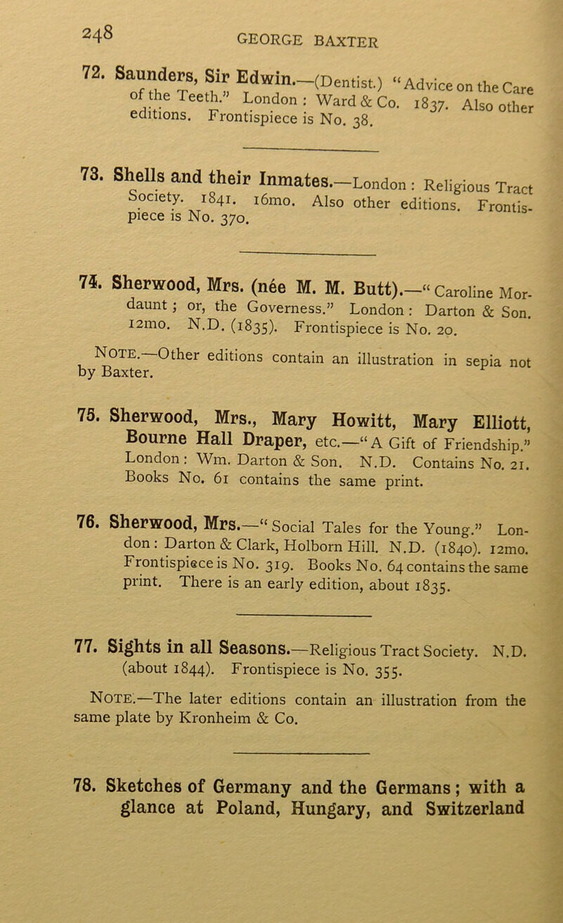 72. Saunders, Sir “Advice on the Care ed don? F Ward&Co. 1837. Also other editions. Frontispiece is No, 38. 73. Sh^ells and their Inmates.—London : Religious Tract Society. 1841. i6mo. Also other editions. Frontis- piece IS No. 370. 74. Sherwood, Mrs. (nee M. M. Caroline Mor- daunt; or, the Governess.” London: Barton & Son. i2mo. N.D. (1835), Frontispiece is No. 20, Note, Other editions contain an illustration in sepia not by Baxter. 75. Sherwood, Mrs., Mary Howitt, Mary Elliott, Bourne Hall Draper, etc.—“A Gift of Friendship.” London; Wm. Darton & Son. N.D. Contains No. 21. Books No, 61 contains the same print. 76. Sherwood, Mrs. “ Social Tales for the Young.” Lon- don: Darton & Clark, Holborn Hill. N.D. (1840). i2mo. Frontispiece is No, 319- Books No. 64 contains the same print. There is an early edition, about 1835. 77. Sights in all Seasons.—Religious Tract Society. N.D. (about 1844). Frontispiece is No. 355. Note.—The later editions contain an illustration from the same plate by Kronheim & Co. 78. Sketches of Germany and the Germans; with a glance at Poland, Hungary, and Switzerland