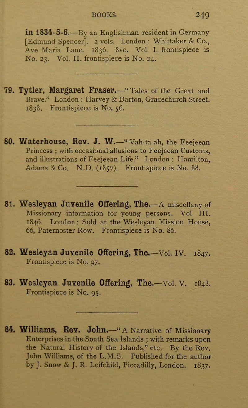 in 1834-5-6.—By an Englishman resident in Germany [Edmund Spencer]. 2 vols. London : Whittaker & Co., Ave Maria Lane. 1836. 8vo. VoL I. frontispiece is No. 23. Vol. II. frontispiece is No. 24. 79. Tytler, Margaret Fraser.—“ Tales of the Great and Brave.” London : Harvey & Barton, Gracechurch Street. 1838. Frontispiece is No. 56. 80. Waterhouse, Rev. J. W.—“ Vah-ta-ah, the Feejeean Princess ; with occasional allusions to Feejeean Customs, and illustrations of Feejeean Life.” London : Hamilton, Adams & Co. N.D. (1857). Frontispiece is No. 88. 81. Wesleyan Juvenile Offering, The. —A miscellany of Missionary information for young persons. Vol. III. 1846. London: Sold at the Wesleyan Mission House, 66, Paternoster Row. Frontispiece is No. 86. 82. Wesleyan Juvenile Offering, The.—Vol. IV. 1847. Frontispiece is No. 97. 83. Wesleyan Juvenile Offering, The.—Vol. V. 1848. Frontispiece is No. 95. 84. Williams, Rev. John.—“A Narrative of Missionary Enterprises in the South Sea Islands ; with remarks upon the Natural History of the Islands,” etc. By the Rev. John Williams, of the L.M.S. Published for the author by J. Snow & J. R. Leifchild, Piccadilly, London. 1837.