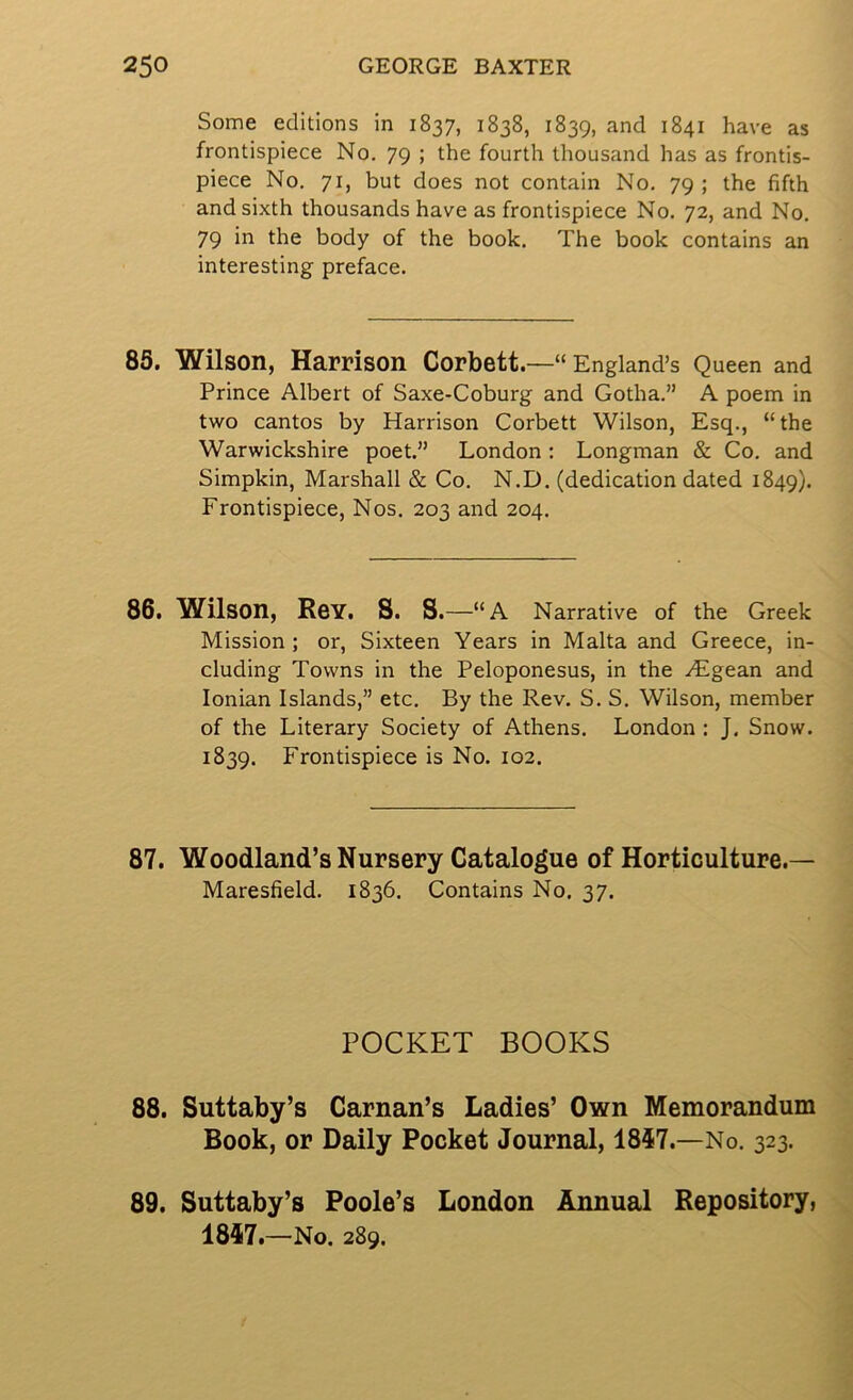 Some editions in 1837, 1838, 1839, and 1841 have as frontispiece No. 79 ; the fourth thousand has as frontis- piece No. 71, but does not contain No. 79 ; the fifth and sixth thousands have as frontispiece No. 72, and No. 79 in the body of the book. The book contains an interesting preface. 85. Wilson, Harrison Corbett.—“England’s Queen and Prince Albert of Saxe-Coburg and Gotha.” A poem in two cantos by Harrison Corbett Wilson, Esq., “the Warwickshire poet.” London: Longman & Co. and Simpkin, Marshall & Co. N.D. (dedication dated 1849). Frontispiece, Nos. 203 and 204. 86. Wilson, Rgy. S. S. —“A Narrative of the Greek Mission; or. Sixteen Years in Malta and Greece, in- cluding Towns in the Peloponesus, in the ^Egean and Ionian Islands,” etc. By the Rev. S. S. Wilson, member of the Literary Society of Athens. London : J, Snow. 1839. Frontispiece is No. 102. 87. Woodland’s Nursery Catalogue of Horticulture.— Maresfield. 1836. Contains No. 37. POCKET BOOKS 88. Suttaby’s Carnan’s Ladies’ Own Memorandum Book, or Daily Pocket Journal, 1857.—No. 323. 89. Suttaby’s Poole’s London Annual Repository, 1857.—No. 289.