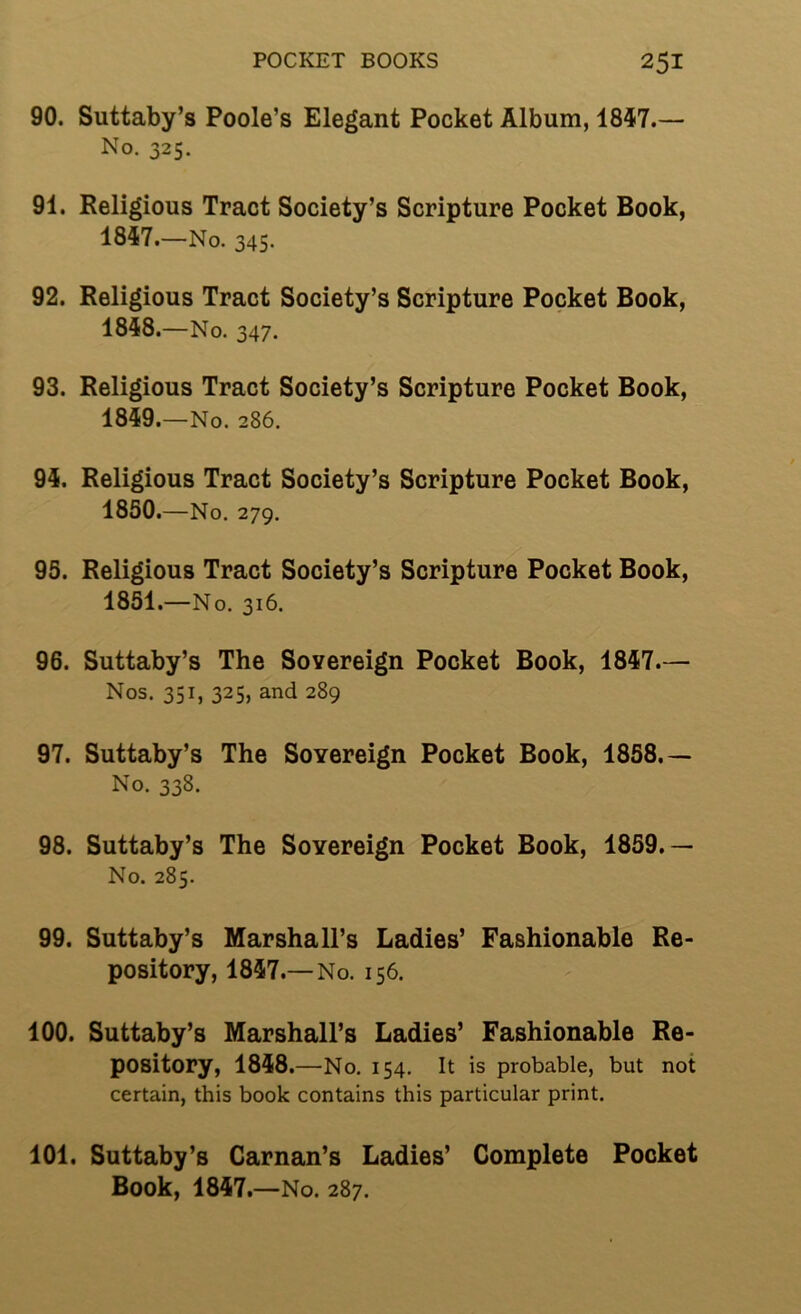 POCKET BOOKS 2^1 90. Suttaby’s Poole’s Elegant Pocket Album, 1847.— No. 325. 91. Religious Tract Society’s Scripture Pocket Book, 1847. —No. 345. 92. Religious Tract Society’s Scripture Pocket Book, 1848. —No. 347. 93. Religious Tract Society’s Scripture Pocket Book, 1849.—No. 286. 94. Religious Tract Society’s Scripture Pocket Book, 1850. —No. 279. 95. Religious Tract Society’s Scripture Pocket Book, 1851. —No. 316. 96. Suttaby’s The Sovereign Pocket Book, 1847.— Nos. 351, 325, and 289 97. Suttaby’s The Sovereign Pocket Book, 1858.— No. 338. 98. Suttaby’s The Sovereign Pocket Book, 1859.— No. 285. 99. Suttaby’s Marshall’s Ladies’ Fashionable Re- pository, 1847.—No. 156. 100. Suttaby’s Marshall’s Ladies’ Fashionable Re- pository, 1848.—No. 154. It is probable, but not certain, this book contains this particular print, 101. Suttaby’s Carnan’s Ladies’ Complete Pocket Book, 1847.—No. 287.