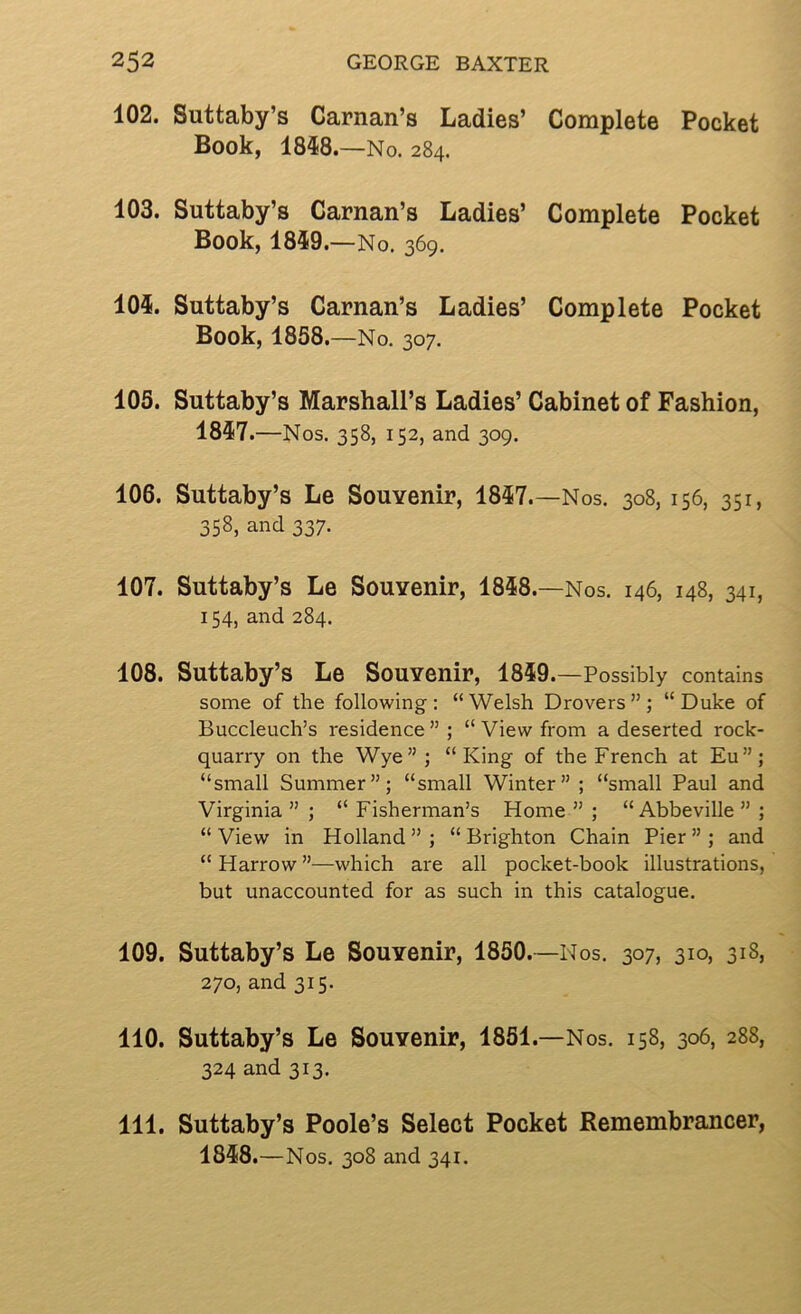 102. Suttaby’s Carnan’s Ladies’ Complete Pocket Book, 1858.—No. 284. 103. Suttaby’s Carnan’s Ladies’ Complete Pocket Book, 1859.—No. 369. 105. Suttaby’s Carnan’s Ladies’ Complete Pocket Book, 1858. —No. 307. 105. Suttaby’s Marshall’s Ladies’ Cabinet of Fashion, 1857 .—Nos. 358, 152, and 309. 106. Suttaby’s Le Souvenir, 1857.—Nos. 308, 156, 351, 358, and 337. 107. Suttaby’s Le Souvenir, 1858.—Nos. 146, 148, 341, 154, and 284. 108. Suttaby’s Le Souvenir, 1859. —Possibly contains some of the following: “Welsh Drovers”; “Duke of Buccleuch’s residence ” ; “ View from a deserted rock- quarry on the Wye”; “King of the French at Eu”; “small Summer”; “small Winter” ; “small Paul and Virginia ” ; “ Fisherman’s Home ” ; “Abbeville ” ; “ View in Holland ” ; “ Brighton Chain Pier ” ; and “ Harrow ”—which are all pocket-book illustrations, but unaccounted for as such in this catalogue. 109. Suttaby’s Le Souvenir, 1850.—Nos. 307, 310, 318, 270, and 315. 110. Suttaby’s Le Souvenir, 1851.—Nos. 158, 306, 288, 324 and 313. 111. Suttaby’s Poole’s Select Pocket Remembrancer, 1858 .—Nos. 308 and 341.