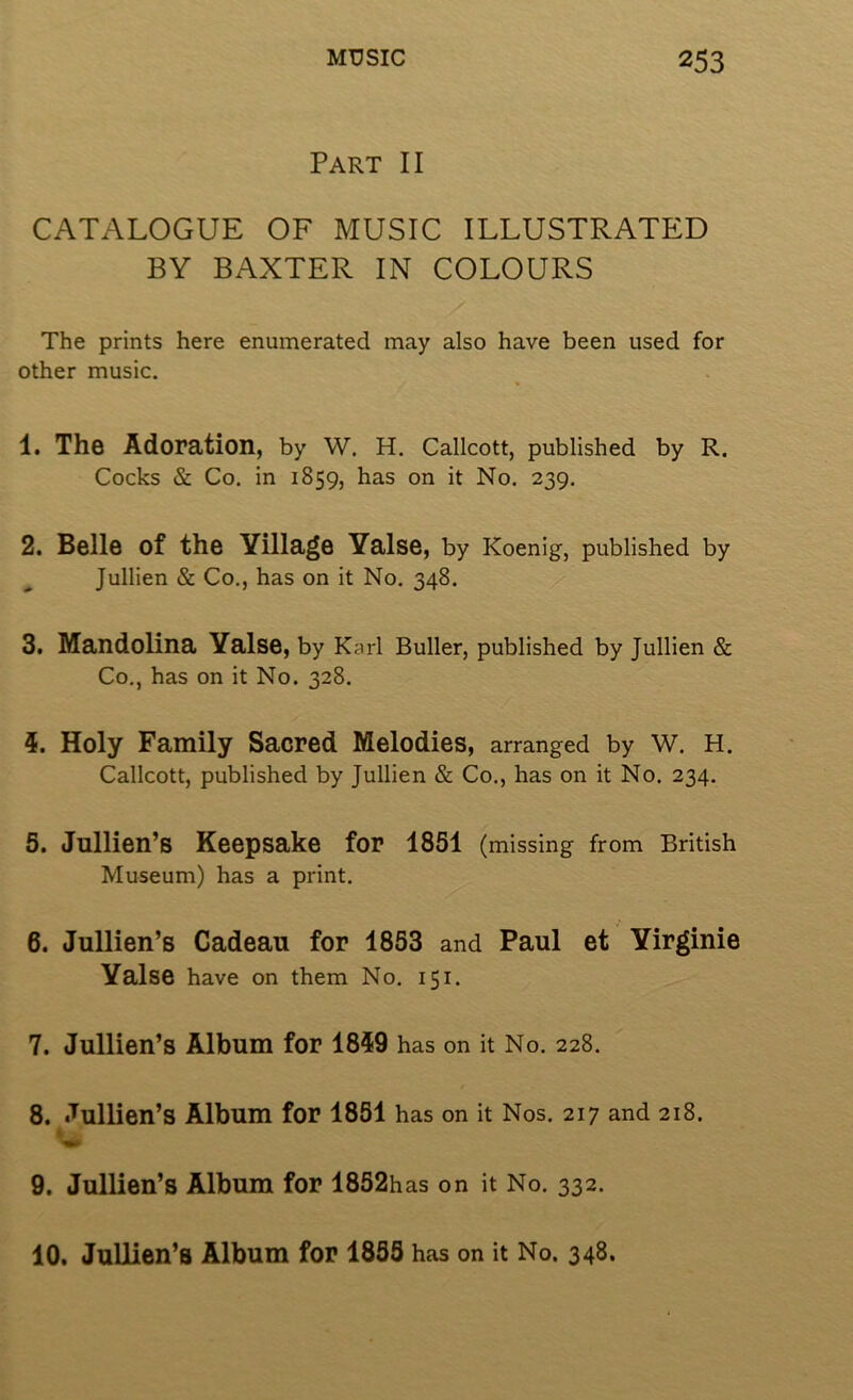 Part II CATALOGUE OF MUSIC ILLUSTRATED BY BAXTER IN COLOURS The prints here enumerated may also have been used for other music. 1. The Adoration, by W. H. Callcott, published by R. Cocks & Co. in 1859, has on it No. 239. 2. Belle of the Village Yalse, by Koenig, published by Jullien & Co., has on it No. 348. 3. Mandolina Yalse, by Karl Buller, published by Jullien & Co., has on it No. 328. 5. Holy Family Sacred Melodies, arranged by W. H. Callcott, published by Jullien & Co., has on it No. 234. 5. Jullien’s Keepsake for 1851 (missing from British Museum) has a print. 6. Jullien’s Cadeau for 1853 and Paul et Yirginie Yalse have on them No. 151. 7. Jullien’s Album for 1859 has on it No, 228. 8. Jullien’s Album for 1851 has on it Nos. 217 and 218. 9. Jullien’s Album for 1852h as on it No. 332. 10. JuUien’s Album for 1855 has on it No. 348.