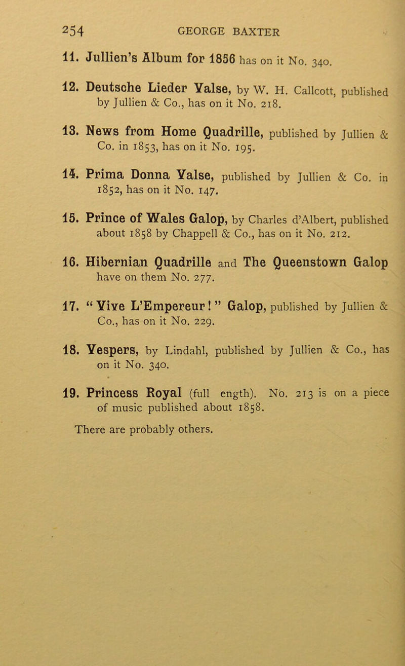 11. Jullien’s Album for 1856 has on it No. 340. 12. Deutsche Lieder Yalse, by W. H. Callcott, published by Jullien & Co., has on it No. 218. 13. News from Home Quadrille, published by Jullien & Co. in 1853, has on it No. 195. 15. Prima Donna Yalse, published by Jullien & Co. in 1852, has on it No. 147. 15. Prince of Wales Galop, by Charles d’Albert, published about 1858 by Chappell & Co., has on it No. 212. 16. Hibernian Quadrille and The Queenstown Galop have on them No. 277. 17. “Yive L’Empereur!” Galop, published by Jullien & Co., has on it No. 229. 18. Yespers, by Lindahl, published by Jullien & Co., has on it No. 340. 19. Princess Royal (full ength). No. 213 is on a piece of music published about 1858. There are probably others.