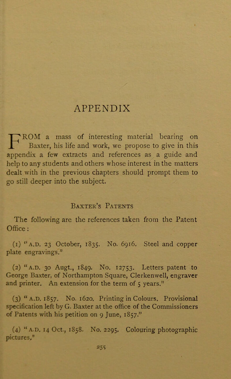 APPENDIX ROM a mass of interesting material bearing on Baxter, his life and work, we propose to give in this appendix a few extracts and references as a guide and help to any students and others whose interest in the matters dealt with in the previous chapters should prompt them to go still deeper into the subject. The following are the references taken from the Patent (1) “a.d. 23 October, 1835. No. 6916. Steel and copper plate engravings.” (2) “a.d. 30 Augt., 1849. No. 12753. Letters patent to George Baxter, of Northampton Square, Clerkenwell, engraver and printer. An extension for the term of 5 years.” (3) “ A.D. 1857. No. 1620. Printing in Colours. Provisional specification left by G. Baxter at the office of the Commissioners of Patents with his petition on 9 June, 1857.” Baxter’s Patents Office:
