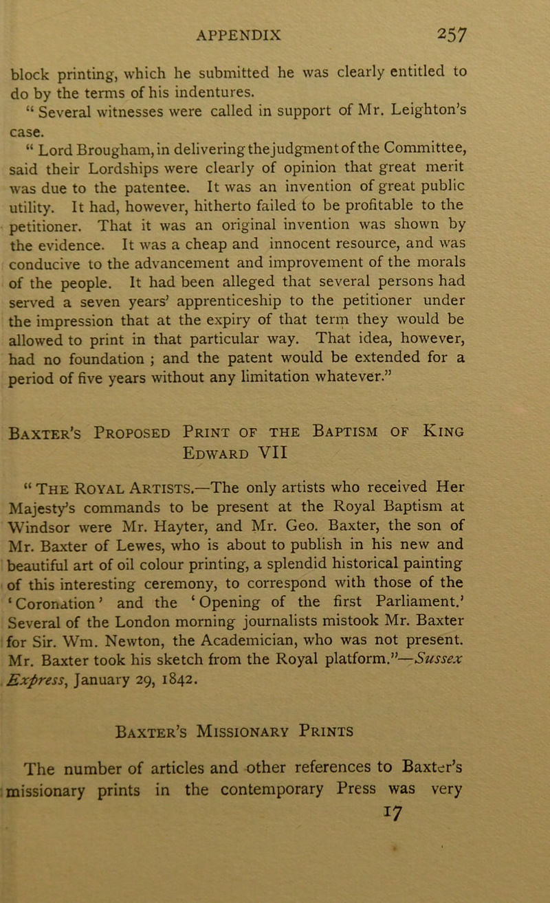 block printing, which he submitted he was clearly entitled to do by the terms of his indentures. “ Several witnesses were called in support of Mr. Leighton’s case. “ Lord Brougham, in delivering thejudgment of the Committee, said their Lordships were clearly of opinion that great merit was due to the patentee. It was an invention of great public utility. It had, however, hitherto failed to be profitable to the petitioner. That it was an original invention was shown by the evidence. It was a cheap and innocent resource, and was conducive to the advancement and improvement of the morals of the people. It had been alleged that several persons had served a seven years’ apprenticeship to the petitioner under the impression that at the expiry of that term they would be allowed to print in that particular way. That idea, however, had no foundation ; and the patent would be extended for a period of five years without any limitation whatever.” Baxter’s Proposed Print of the Baptism of King Edward VII “ The Royal Artists.—The only artists who received Her Majesty’s commands to be present at the Royal Baptism at Windsor were Mr. Hayter, and Mr. Geo. Baxter, the son of Mr. Baxter of Lewes, who is about to publish in his new and beautiful art of oil colour printing, a splendid historical painting of this interesting ceremony, to correspond with those of the ‘Coronation’ and the ‘Opening of the first Parliament,’ Several of the London morning journalists mistook Mr. Baxter for Sir. Wm. Newton, the Academician, who was not present. Mr. Baxter took his sketch from the Royal platform.”— Express^ January 29, 1842. Baxter’s Missionary Prints The number of articles and other references to Baxter’s missionary prints in the contemporary Press was very 17