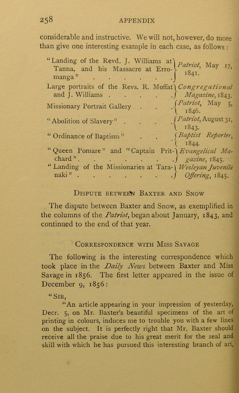 considerable and instructive. We will not, however, do more than give one interesting example in each case, as follows : “Landing of the Revd. J. Williams at'l „ , . ^ Tanna, and his Massacre at Erro-l ^ « I 1841, manga ” I Large portraits of the Revs. R. MoiiaX\Congregatio7ial and J. Williams . . . , ,/ Magazine, 1843. Missionary Portrait Gallery . . Patriot, May 5, f i840- “Abolition of Slavery” . . . August 31, I 1843. “ Ordinance of Baptism ” . . {Baptist Reporter, ‘I 1844. “ Queen Pomare ” and “ Captain 'PrkA Evangelical Ma- chard ”, ./ gazine, 1845. “Landing of the Missionaries at Ta.va.-\WeslejyanJuvenile naki ” j Offering, 1845. Dispute between Baxter and Snow The dispute between Baxter and Snow, as exemplified in the columns of the Patriot, began about January, 1843, and • continued to the end of that year. Correspondence with Miss Savage j The following js the interesting correspondence which took place in the Daily News between Baxter and Miss Savage in 1856. The first letter appeared in the issue of December 9, 1856: “ Sir, “An article appearing in your impression of yesterday, Deer. 5, on Mr. Baxter’s beautiful specimens of the art of printing in colours, induces me to trouble you with a few lines on the subject. It is perfectly right that Mr. Baxter should receive all the praise due to his great merit for the zeal and skill with which he has pursued this interesting branch of art, -■ -