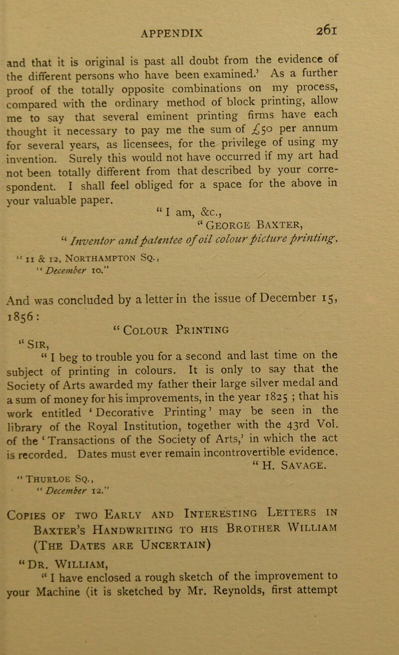 and that it is original is past all doubt from the evidence of the different persons who have been examined.’ As a further proof of the totally opposite combinations on my process, compared with the ordinary method of block printing, allow me to say that several eminent printing firms have each thought it necessary to pay me the sum of ;i^5o per annum for several years, as licensees, for the privilege of using my invention. Surely this would not have occurred if my art had not been totally different from that described by your corre- spondent. I shall feel obliged for a space for the above in your valuable paper. “ I am, &c., “George Baxter, “ Inventor and patentee of oil colour picture printing. “ II & 12, Northampton Sq., December 10.” And was concluded by a letter in the issue of December 15, 1856: “ Colour Printing “Sir, “ I beg to trouble you for a second and last time on the subject of printing in colours. It is only to say that the Society of Arts awarded my father their large silver medal and a sum of money for his improvements, in the year 1825 ; that his work entitled ‘Decorative Printing’ may be seen in the library of the Royal Institution, together with the 43rd Vol. of the ‘ Transactions of the Society of Arts,’ in which the act is recorded. Dates must ever remain incontrovertible evidence. “ H. Savage. •' Thurloe Sq., '• December 12,” Copies of two Early and Interesting Letters in Baxter’s Handwriting to his Brother William (The Dates are Uncertain) “Dr. William, “ I have enclosed a rough sketch of the improvement to your Machine (it is sketched by Mr. Reynolds, first attempt