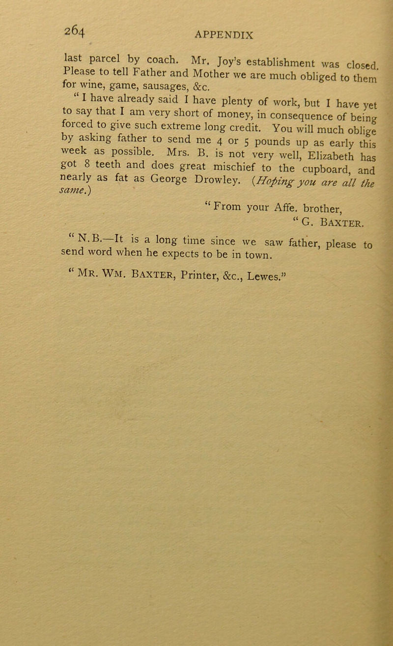 last parcel by coach. Mr. Joy’s establishment was closed. Please to tell Father and Mother we are much obliged to them for wine, game, sausages, &c. I have already said I have plenty of work, but I have yet to say that I am very short of money, in consequence of bein^r forced to give such extreme long credit. You will much oblige by asking father to send me 4 or 5 pounds up as early this week as possible. Mrs. B. is not very well, Elizabeth has got 8 teeth and does great mischief to the cupboard, and nearly as fat as George Drowley. {Hoping you are all the same.) “From your AfFe. brother, “ G. Baxter. “N.B.—It IS a long time since we saw father, please to send word when he expects to be in town. “ Mr. Wm. Baxter, Printer, &c., Lewes.”