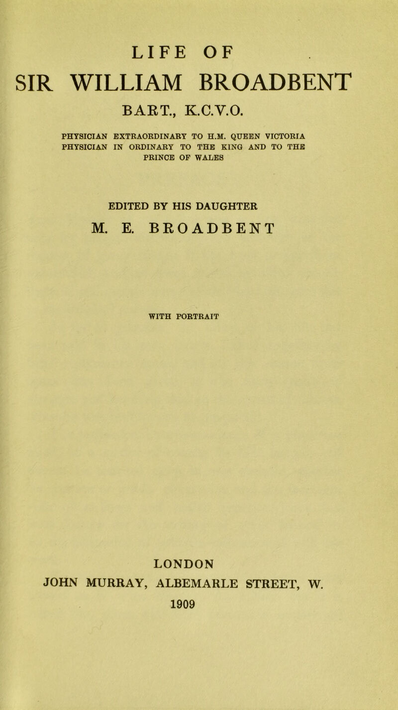 LIFE OF SIR WILLIAM BROADBENT BART., K.C.V.O. PHYSICIAN EXTRAORDINARY TO H.M. QUEEN VICTORIA PHYSICIAN IN ORDINARY TO THE KING AND TO THE PRINCE OF WALES EDITED BY HIS DAUGHTER M. E. BROADBENT WITH PORTRAIT LONDON JOHN MURRAY, ALBEMARLE STREET, W. 1909