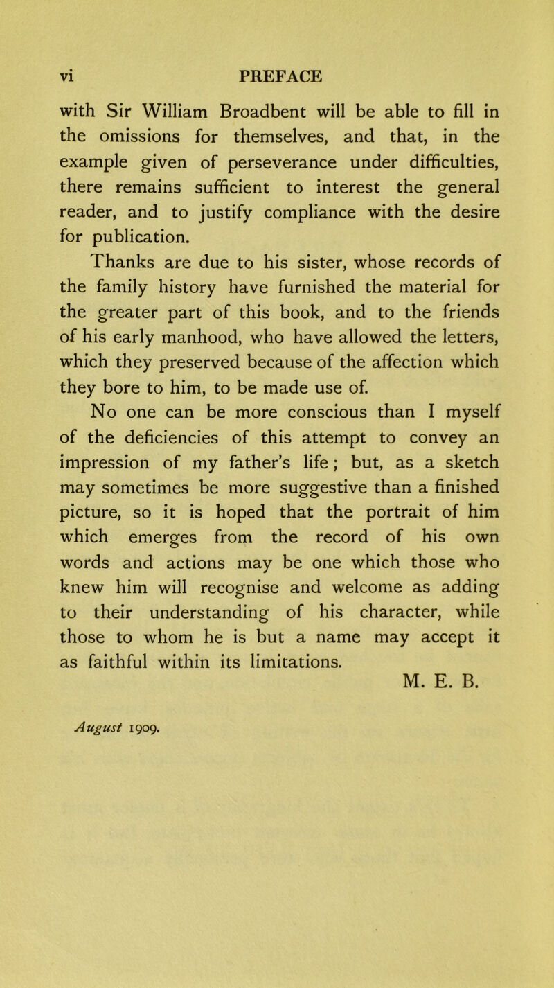 with Sir William Broadbent will be able to fill in the omissions for themselves, and that, in the example given of perseverance under difficulties, there remains sufficient to interest the general reader, and to justify compliance with the desire for publication. Thanks are due to his sister, whose records of the family history have furnished the material for the greater part of this book, and to the friends of his early manhood, who have allowed the letters, which they preserved because of the affection which they bore to him, to be made use of. No one can be more conscious than I myself of the deficiencies of this attempt to convey an impression of my father’s life ; but, as a sketch may sometimes be more suggestive than a finished picture, so it is hoped that the portrait of him which emerges from the record of his own words and actions may be one which those who knew him will recognise and welcome as adding to their understanding of his character, while those to whom he is but a name may accept it as faithful within its limitations. M. E. B. August 1909.