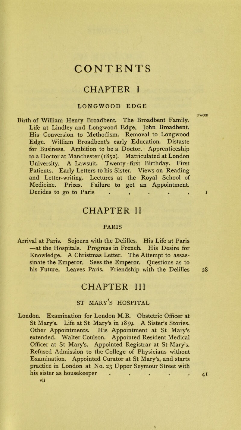 CONTENTS CHAPTER I LONGWOOD EDGE PAGE Birth of William Henry Broadbent. The Broadbent Family. Life at Lindley and Longwood Edge. John Broadbent. His Conversion to Methodism. Removal to Longwood Edge. William Broadbent’s early Education. Distaste for Business. Ambition to be a Doctor. Apprenticeship to a Doctor at Manchester (1852). Matriculated at London University. A Lawsuit. Twenty-first Birthday. First Patients. Early Letters to his Sister. Views on Reading and Letter-writing. Lectures at the Royal School of Medicine. Prizes. Failure to get an Appointment. Decides to go to Paris ..... 1 CHAPTER II PARIS Arrival at Paris. Sojourn with the Delilles. His Life at Paris —at the Hospitals. Progress in French. His Desire for Knowledge. A Christmas Letter. The Attempt to assas- sinate the Emperor. Sees the Emperor. Questions as to his Future. Leaves Paris. Friendship with the Delilles 28 CHAPTER III st mary’s hospital London. Examination for London M.B. Obstetric Officer at St Mary’s. Life at St Mary’s in 1859. A Sister’s Stories. Other Appointments. His Appointment at St Mary’s extended. Walter Coulson. Appointed Resident Medical Officer at St Mary’s. Appointed Registrar at St Mary’s. Refused Admission to the College of Physicians without Examination. Appointed Curator at St Mary’s, and starts practice in London at No. 23 Upper Seymour Street with his sister as housekeeper . . . . .41