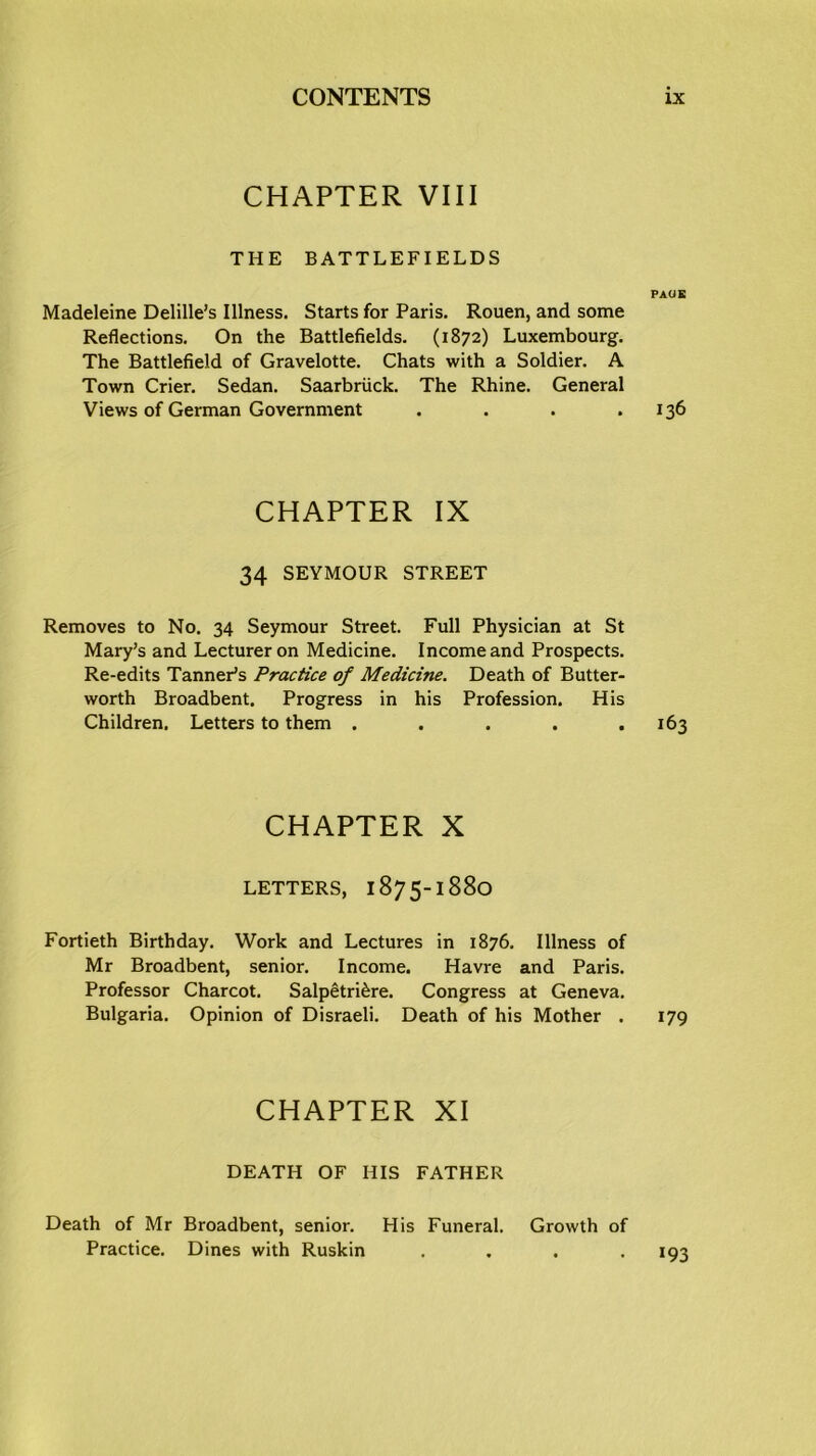 CHAPTER VIII THE BATTLEFIELDS PAGE Madeleine Delille’s Illness. Starts for Paris. Rouen, and some Reflections. On the Battlefields. (1872) Luxembourg. The Battlefield of Gravelotte. Chats with a Soldier. A Town Crier. Sedan. Saarbriick. The Rhine. General Views of German Government . . . .136 CHAPTER IX 34 SEYMOUR STREET Removes to No. 34 Seymour Street. Full Physician at St Mary’s and Lecturer on Medicine. Income and Prospects. Re-edits Tanner’s Practice of Medicine. Death of Butter- worth Broadbent. Progress in his Profession. His Children. Letters to them . . . . .163 CHAPTER X LETTERS, 1875-1880 Fortieth Birthday. Work and Lectures in 1876. Illness of Mr Broadbent, senior. Income. Havre and Paris. Professor Charcot. Salpetri&re. Congress at Geneva. Bulgaria. Opinion of Disraeli. Death of his Mother . 179 CHAPTER XI DEATH OF HIS FATHER Death of Mr Broadbent, senior. His Funeral. Growth of Practice. Dines with Ruskin .... 193