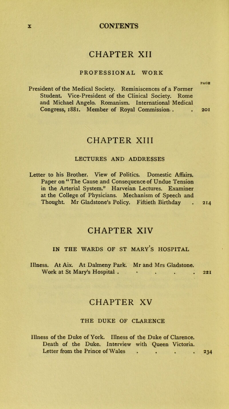 CHAPTER XII PROFESSIONAL WORK President of the Medical Society. Reminiscences of a Former Student. Vice-President of the Clinical Society. Rome and Michael Angelo. Romanism. International Medical Congress, 1881. Member of Royal Commission . CHAPTER XIII LECTURES AND ADDRESSES Letter to his Brother. View of Politics. Domestic Affairs. Paper on “The Cause and Consequence of Undue Tension in the Arterial System.” Harveian Lectures. Examiner at the College of Physicians. Mechanism of Speech and Thought. Mr Gladstone’s Policy. Fiftieth Birthday CHAPTER XIV IN THE WARDS OF ST MARY’S HOSPITAL Illness. At Aix. At Dalmeny Park. Mr and Mrs Gladstone. Work at St Mary’s Hospital . CHAPTER XV THE DUKE OF CLARENCE Illness of the Duke of York. Illness of the Duke of Clarence. Death of the Duke. Interview with Queen Victoria. Letter from the Prince of Wales . PAGE 201 214 221 234