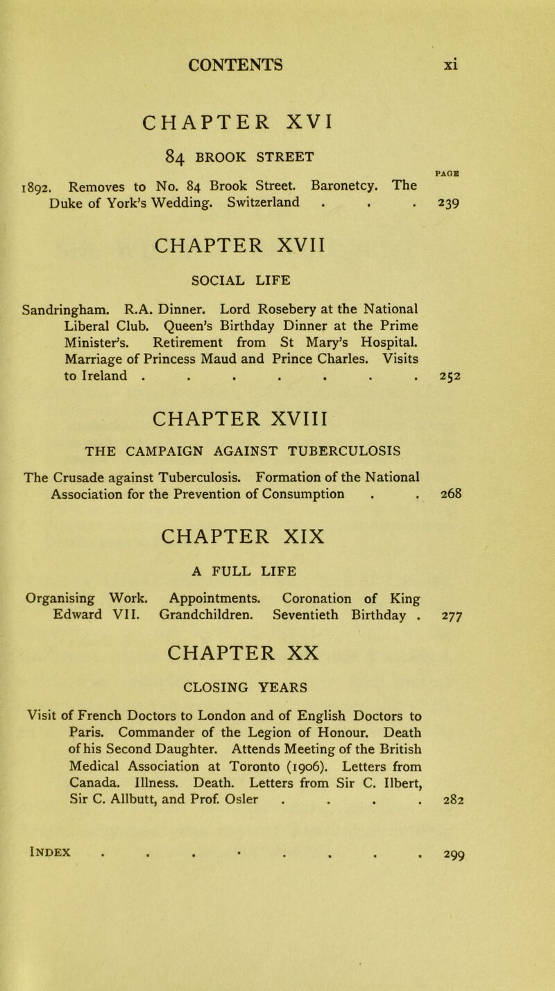 CHAPTER XVI 84 BROOK STREET PAGE 1892. Removes to No. 84 Brook Street. Baronetcy. The Duke of York’s Wedding. Switzerland . . . 239 CHAPTER XVII SOCIAL LIFE Sandringham. R.A. Dinner. Lord Rosebery at the National Liberal Club. Queen’s Birthday Dinner at the Prime Minister’s. Retirement from St Mary’s Hospital. Marriage of Princess Maud and Prince Charles. Visits to Ireland ....... 252 CHAPTER XVIII THE CAMPAIGN AGAINST TUBERCULOSIS The Crusade against Tuberculosis. Formation of the National Association for the Prevention of Consumption . . 268 CHAPTER XIX A FULL LIFE Organising Work. Appointments. Coronation of King Edward VII. Grandchildren. Seventieth Birthday . 277 CHAPTER XX CLOSING YEARS Visit of French Doctors to London and of English Doctors to Paris. Commander of the Legion of Honour. Death of his Second Daughter. Attends Meeting of the British Medical Association at Toronto (1906). Letters from Canada. Illness. Death. Letters from Sir C. Ilbert, Sir C. Allbutt, and Prof. Osier .... 282 Index 299