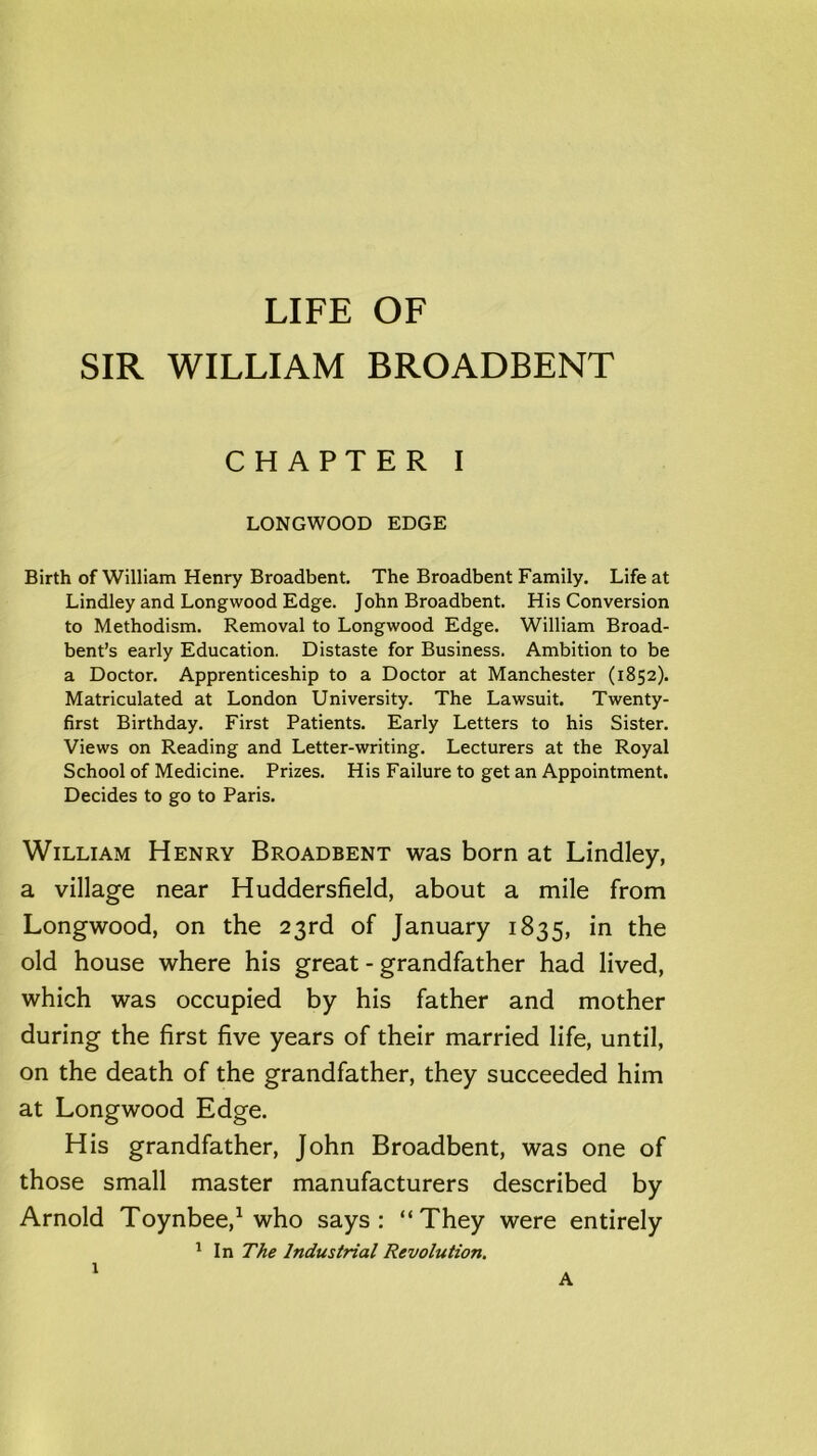 LIFE OF SIR WILLIAM BROADBENT CHAPTER I LONGWOOD EDGE Birth of William Henry Broadbent. The Broadbent Family. Life at Lindley and Longwood Edge. John Broadbent. His Conversion to Methodism. Removal to Longwood Edge. William Broad- bent’s early Education. Distaste for Business. Ambition to be a Doctor. Apprenticeship to a Doctor at Manchester (1852). Matriculated at London University. The Lawsuit. Twenty- first Birthday. First Patients. Early Letters to his Sister. Views on Reading and Letter-writing. Lecturers at the Royal School of Medicine. Prizes. His Failure to get an Appointment. Decides to go to Paris. William Henry Broadbent was born at Lindley, a village near Huddersfield, about a mile from Longwood, on the 23rd of January 1835, in the old house where his great - grandfather had lived, which was occupied by his father and mother during the first five years of their married life, until, on the death of the grandfather, they succeeded him at Longwood Edge. His grandfather, John Broadbent, was one of those small master manufacturers described by Arnold Toynbee,1 who says: “They were entirely 1 In The Industrial Revolution. 1 A